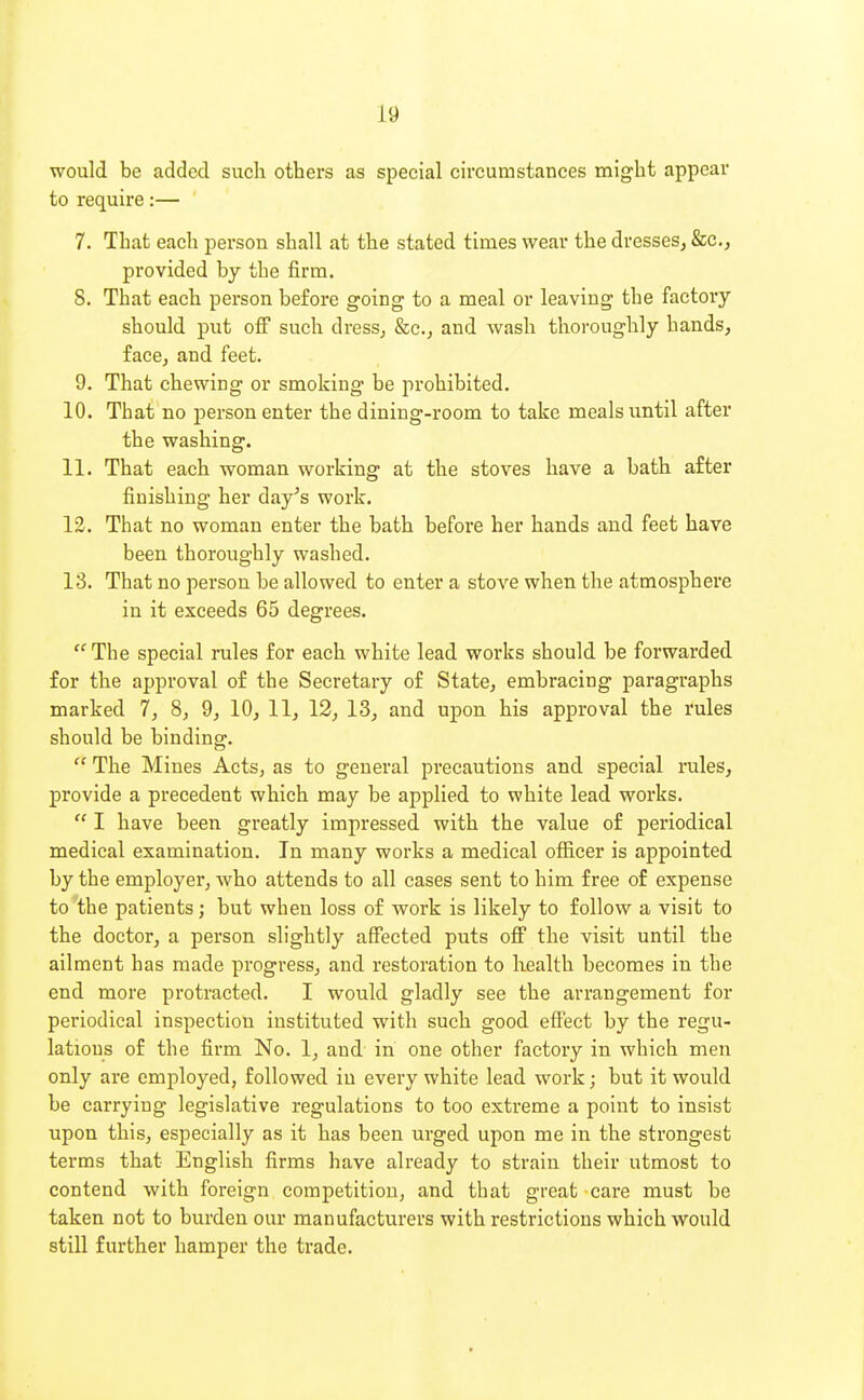 would be added such others as special circumstances might appear to require:— 7. That each person shall at the stated times wear the dresses, &c., provided by the firm. 8. That each person before going to a meal or leaving the factory should put ofi such dress, &c., and wash thoroughly hands, face, and feet. 9. That chewing or smoking be prohibited. 10. That no person enter the dining-room to take meals until after the washing. 11. That each woman working at the stoves have a bath after finishing her day's work. 12. That no woman enter the bath before her hands and feet have been thoroughly washed. 13. That no person be allowed to enter a stove when the atmosphere in it exceeds 65 degrees.  The special rules for each white lead works should be forwarded for the approval of the Secretary of State, embracing paragraphs marked 7, 8, 9, 10, 11, 12, 13, and upon his approval the rules should be binding.  The Mines Acts, as to general precautions and special rales, provide a precedent which may be applied to white lead works.  I have been greatly impressed with the value of periodical medical examination. In many works a medical officer is appointed by the employer, who attends to all cases sent to him free of expense to the patients; but when loss of work is likely to follow a visit to the doctor, a person slightly affected puts off the visit until the ailment has made progress, and restoration to health becomes in the end more protracted. I would gladly see the arrangement for periodical inspection instituted with such good effect by the regu- lations of the firm No. 1, and in one other factory in which men only are employed, followed in every white lead work; but it would be carrying legislative regulations to too extreme a point to insist upon this, especially as it has been urged upon me in the strongest terms that English firms have already to strain their utmost to contend with foreign competition, and that great care must be taken not to burden our manufacturers with restrictions which would still further hamper the trade.