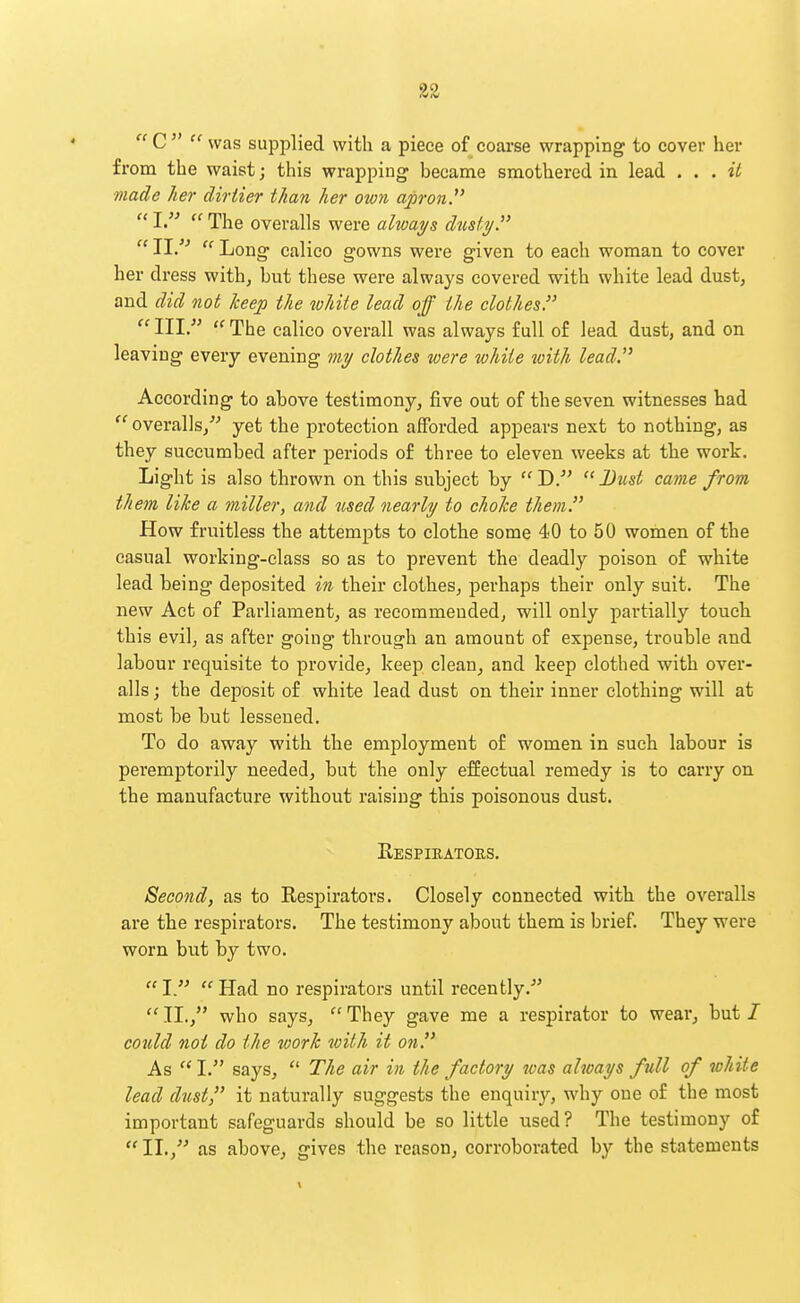  C   was supplied with a piece of coarse wrapping to cover her from the waist; this wrapping became smothered in lead . . . il made her dirtier than her own apron.' « J «rpjjg overalls were always dustyT  11.  Long calico gowns were given to each woman to cover her dress with, but these were always covered with white lead dust, and did not keep the white lead off the clothes.  III.  The calico overall was always full of lead dust, and on leaving every evening my clothes were white with lead. According to above testimony, five out of the seven witnesses had  overalls,''-' yet the protection afforded appears next to nothing, as they succumbed after periods of three to eleven weeks at the work. Light is also thrown on this subject by D. Dust came from them like a miller, and used nearly to choice them. How fruitless the attempts to clothe some 40 to 50 women of the casual working-class so as to prevent the deadly poison of white lead being deposited in their clothes, perhaps their only suit. The new Act of Parliament, as recommended, will only partially touch this evil, as after going through an amount of expense, trouble and labour requisite to provide, keep clean, and keep clothed with over- alls ; the deposit of white lead dust on their inner clothing will at most be but lessened. To do away with the employment of women in such labour is peremptorily needed, bat the only effectual remedy is to carry on the manufacture without raising this poisonous dust. Eespieators. Second, as to Respirators. Closely connected with the overalls are the respirators. The testimony about them is brief. They were worn but by two.  I.'^  Had no respirators until recently.- 11., who says, They gave me a respirator to wear, but/ cotdd not do the work with it on. As  I. says,  The air in the factory was always full of white lead dust, it naturally suggests the enquiry, why one of the most important safeguards should be so little used? The testimony of IL, as above, gives the reason, corroborated by the statements