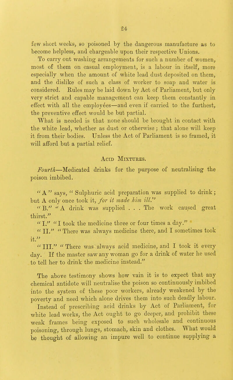 few short weeks, so poisoned by the dangerous manufacture as to become helpless, and chargeable upon their respective Unions. To carry out washing arrangements for such a number of women, most of them on casual employment, is a labour in itself, more especially when the amount of white lead dust deposited on them, and the dislike of such a class of worker to soap and water is considered. Rules may be laid down by Act of Parliament, but only very strict and capable management can keep them constantly in effect with all the employees—and even if carried to the furthest, the preventive effect would be but partial. What is needed is that none should be brought in contact with the white lead, whether as dust or otherwise; that alone will keep it from their bodies. Unless the Act of Parliament is so framed, it will afford but a partial relief. Acid Mixttjees. Fourth—Medicated drinks for the purpose of neutralising the poison imbibed.  A  says,  Sulphuric acid preparation was supplied to drink; but A only once took it, for it made him iU.   A drink was supplied . . . The work caused great thirst.- I. I took the medicine three or four times a day.-^ cc jj .» cc There was always medicine there, and I sometimes took it.  III.  There was always acid medicine, and I took it every day. If the master saw any woman go for a drink of water he used to tell her to drink the medicine instead. The above testimony shows how vain it is to expect that any chemical antidote will neutralise the poison so continuously imbibed into the system of these poor workers, already weakened by the poverty and need which alone drives them into such deadly labour. Instead of prescribing acid drinks by Act of Parliament, for white lead works, the Act ought to go deeper, and prohibit these weak frames being exposed to such wholesale and continuous poisoning, through lungs, stomach, skin and clothes. What would be thought of allowing an impure well to continue supplying a