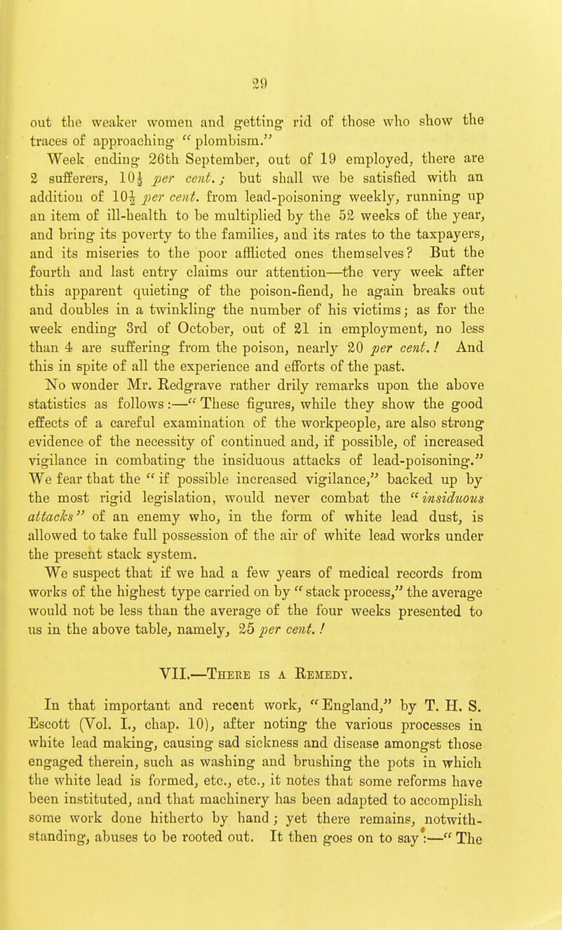 out the weaker women and getting- rid of those who show the traces of approaching  plombism. Week ending 26th September, out of 19 employed, there are 2 sufferers, lOj per cent.; but shall we be satisfied with an addition of 10^ 2^er cent, from lead-poisoning weekly, running up an item of ill-health to be multiplied by the 52 weeks of the year, and bring its poverty to the families, and its rates to the taxpayers, and its miseries to the poor afflicted ones themselves? But the fourth and last entry claims our attention—the very week after this apparent quieting of the poison-fiend, he again breaks out and doubles in a twinkling the number of his victims; as for the week ending 3rd of October, out of 21 in employment, no less than 4 are suffering from the poison, nearly 20 per cent.! And this in spite of all the experience and eflPorts of the past. No wonder Mr. Redgrave rather drily remarks upon the above statistics as follows:— These figures, while they show the good effects of a careful examination of the workpeople, are also strong evidence of the necessity of continued and, if possible, of increased vigilance in combating the insiduous attacks of lead-poisoning. We fear that the  if possible increased vigilance, backed up by the most rigid legislation, would never combat the insiduous attaeJcs of an enemy who, in the form of white lead dust, is allowed to take full possession of the air of white lead works under the present stack system. We suspect that if we had a few years of medical records from works of the highest type carried on by  stack process, the average would not be less than the average of the four weeks presented to us in the above table, namely, 25 per cent. ! VII.—There is a Remedy. In that important and recent work, England, by T. H. S. Escott (Vol. L, chap. 10), after noting the various processes in white lead making, causing sad sickness and disease amongst those engaged therein, such as washing and brushing the pots in which the white lead is formed, etc., etc., it notes that some reforms have been instituted, and that machinery has been adapted to accomplish some work done hitherto by hand ; yet there remains, notwith- standing, abuses to be rooted out. It then goes on to say*— The