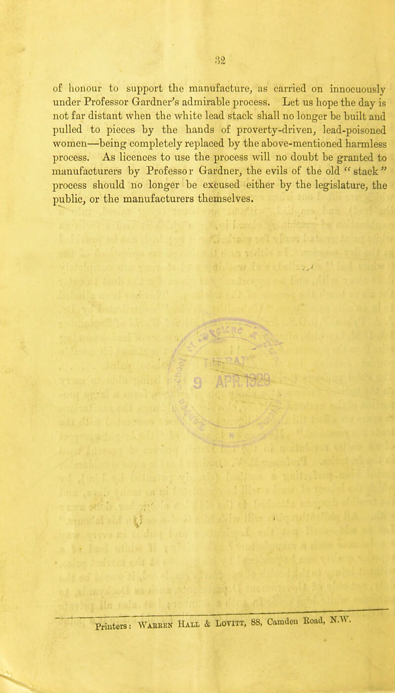 of honour to support the manufaeturej as carried on innocuously under Professor Gardner's admirable process. Let us hope the day is not far distant when the white lead stack sliall no longer be built and pulled to pieces by the hands of proverty-driven, lead-poisoned women—being completely rejilaced by the above-mentioned harmless process. As licences to use the process will no doubt be granted to manufacturers by Professo r Gardner, the evils of the old  stack  process should no longer be excused either by the legislature, the public, or the manufacturers themselves.