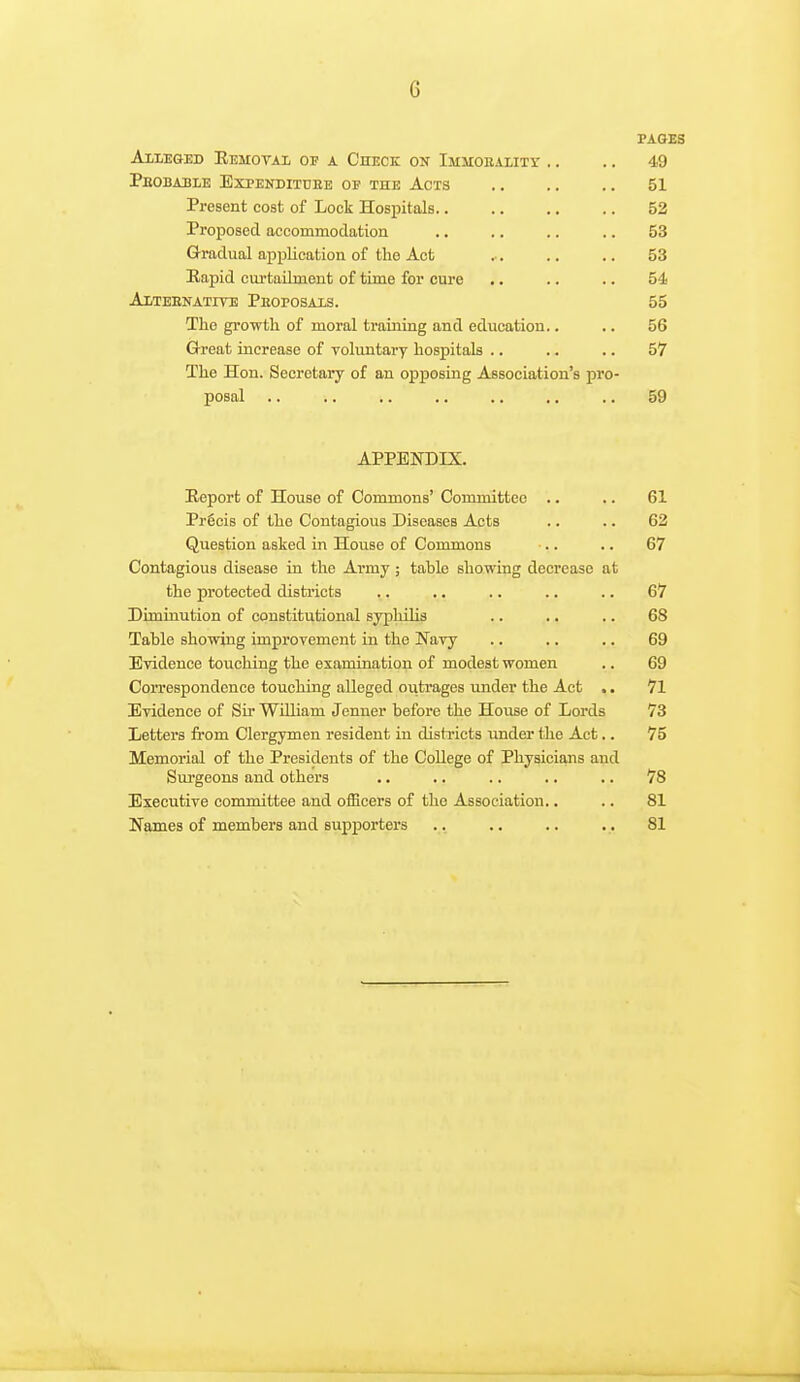 FAOBB Alleged Eemoval of a Check on Immorality .. .. 49 Peobable Expenditdke of the Acts .. .. .. 51 Present cost of Lock Hosioitals.. .. .. .. 52 Proposed accommodation .. .. .. .. 53 Gradual application of the Act .. .. .. 53 Rapid cui'tailment of time for cure .. .. .. 54 Altebnatite Peoposaxs. 55 The growth of moral training and education.. .. 56 Grreat increase of voluntary hospitals .. .. .. 57 The Hon. Secretary of an opposing Association's pro- posal .. .. .. ,. .. .. .. 59 APPENDIX. Report of House of Commons' Committee .. .. 61 Prgcis of the Contagious Diseases Acts .. .. 62 Question asked in House of Commons .. .. 67 Contagious disease in the Army ; table showing decrease at the protected districts .. ,, .. .. .. 67 Diminution of constitutional syphilis .. ., .. 68 Table showing improvement in the Navy .. .. .. 69 Evidence touching the examination of modest women .. 69 Correspondence touching alleged outrages under the Act .. 71 Evidence of Sir WUliam Jenner before the House of Lords 73 Letters from Clergymen resident in districts imder the Act.. 75 Memorial of the Presidents of the College of Physicians and Surgeons and others .. .. .. .. .. 78 Executive committee and oificers of the Association.. .. 81 Names of members and supporters .. .. .. .. 81