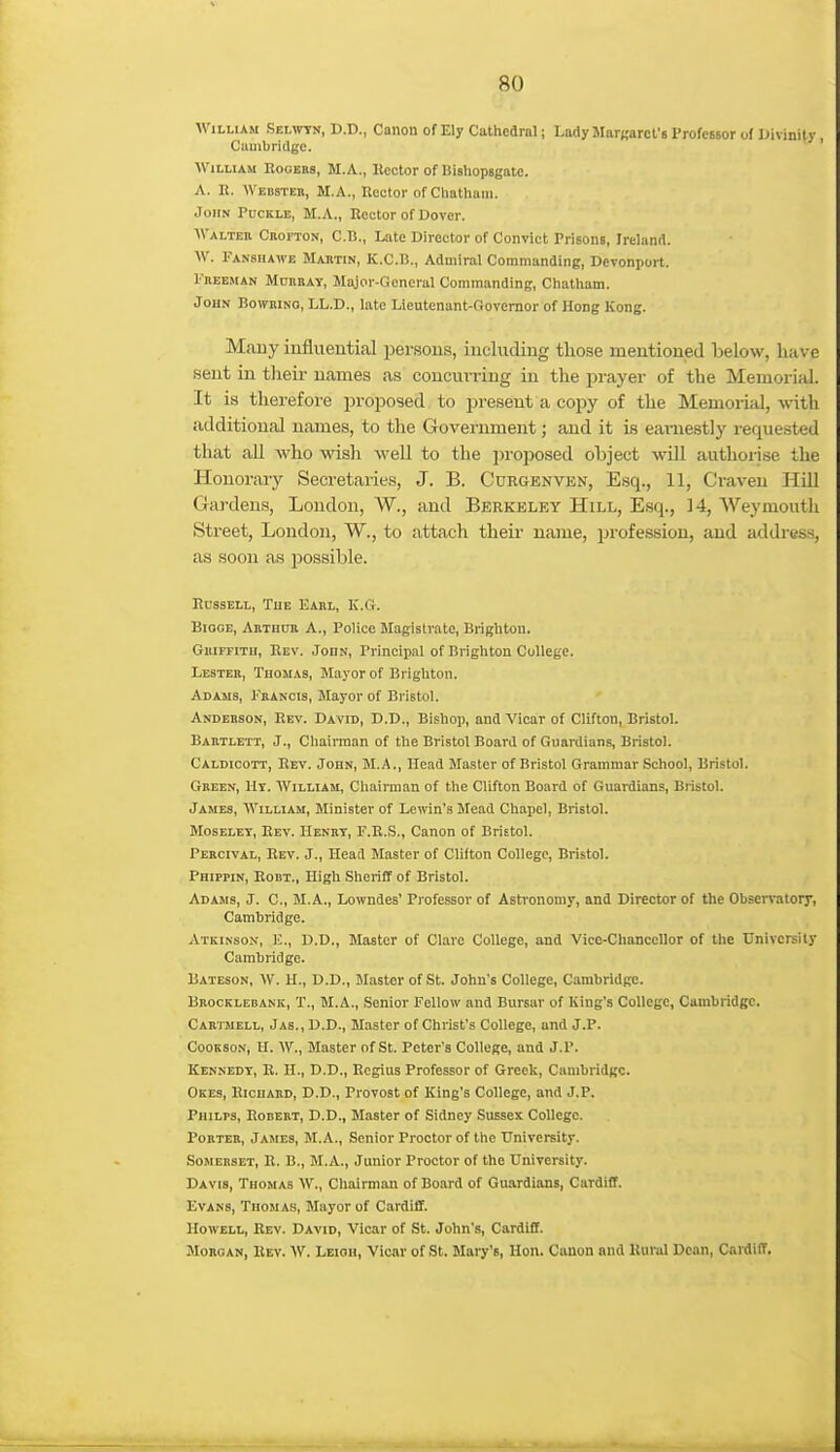 William Selwtn, D.D., Canon of Ely Cathedral; LadyMarKarct's Professor of Uivinily, Cauibridge. William Eooebs, M.A., Hector of Bisliopsgatc. A. H. Webstek, M.A., Itector of Chathaiii. John Puckle, M.A., Rector of Dover. Walter Crofton, C.B., Late Director of Convict Prisons, Ireland. W. Fanshawe Martin, K.C.l?., Admiral Commanding, Devonport. Freeman Mdrhay, Major-Goneral Commanding, Chatham. John Bowrino, LL.D., late Lieutenant-Governor of Hong Kong. Mauy iuflueutial persons, including those mentioned below, have sent in tlieir names as coucuvriug in the prayer of the Memorial. It is therefore proposed to present a copy of the Memoiial, with additional names, to the Government; and it is eainestly requested that all who wish well to the proposed object will authorise the Honorary Secretaries, J. B. Curgenven, Esq., 11, Craven Hill Gardens, London, W., and Berkeley Hill, Esq., 14, Weymouth Street, Loudon, W., to attach their name, profession, and address, as soon as possible. Russell, Tue Earl, K.Ct. BioGE, Arthur A., Police Magistrate, Brighton. Griffitu, Rev. John, Principal of Brighton College. Lester, Thomas, Mayor of Brighton. Adams, Francis, Mayor of Bristol. Anderson, Rev. David, D.D., Bishop, and Vicar of Clifton, Bristol. Bartlett, J., Chairman of the Bristol Board of Guardians, Bristol. Caldicott, Rev. John, M.A., Head Master of Bristol Grammar School, Bristol. Green, Hy. William, Chairman of the Clifton Board of Guardians, Bristol. James, William, Minister of Lewin's Mead Chapel, Bristol. MosELEY, Rev. Henry, F.R.S., Canon of Bristol. Percival, Rev. J., Head Master of Clifton College, Bristol. Phippin, Robt., High Sheriff of Bristol. Adams, J. C, M.A., Lowndes' Professor of Astronomy, and Director of the Observatory, Cambridge. Atkinson, E., D.D., Master of Clare College, and Vice-Chancellor of the University Cambridge. Bateson, W. H., D.D., Master of St. John's College, Cambridge. Bbocklebank, T., M.A., Senior Fellow and Bursar of King's College, Cambridge. Cartmell, Jas., D.D., Master of Christ's College, and J.P. CooKsoN, H. W., Master of St. Peter's College, and J.P. Kennedy, R. H., D.D., Regius Professor of Greek, Cambridge. Okes, Richard, D.D., Provost of King's College, and J.P. Philps, Robert, D.D., Master of Sidney Sussex College. Porter, James, M.A., Senior Proctor of the University. Somerset, R. B., M.A., Junior Proctor of the University. Davis, Thomas W., Chairman of Board of Guardians, Cardiff. Evans, Thomas, Mayor of Cardiff. Howell, Rev. David, Vicar of St. John's, Cardiff. Morgan, Rev. W. Leioh, Vicar of St. Mary's, Hon. Canon and Kurul Dean, CardifT.