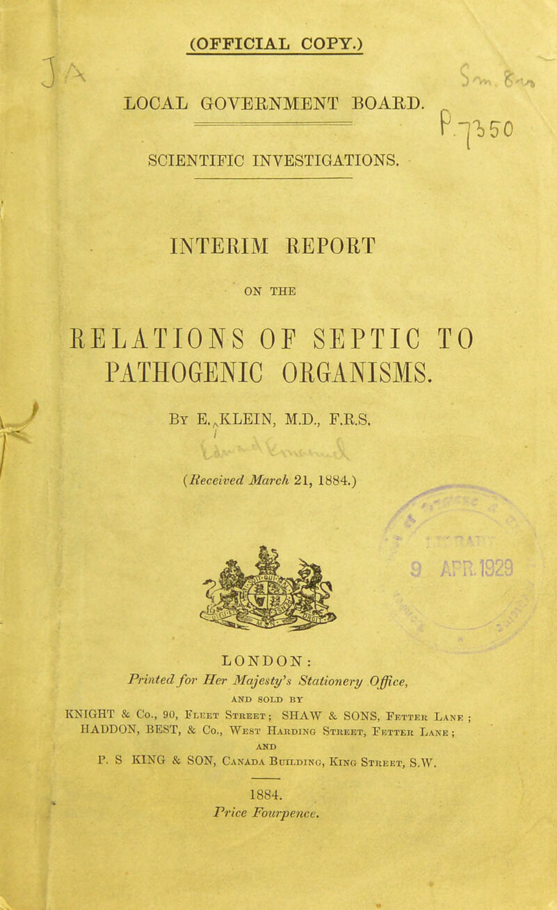 (OFFICIAL COPY.) LOCAL GOVERNMENT BOARD. ——— r.-j-^^o SCIENTIFIC INVESTIGATIONS. - INTERIM REPORT ON THE RELATIONS OF SEPTIC TO PATHOGENIC ORGANISMS. By E.^KLEIN, M.D., F.R.S. {Received March 21, 1884.) LONDON: Printed for Her Majesty's Stationery Office, AND SOLD BY KNIGHT & Co., 90, Fleet Street; SHAW & SONS, Fetter Lane ; IIADDON, BEST, & Co., West Harding Street, Fetter Lane ; AND P. S KING & SON, Canada Building, King Street, S.W. 1884. Price Fourpencc.