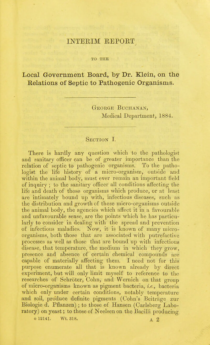 INTERIM REPORT TO THE Local Government Board, by Dr. Klein, on the Relations of Septic to Pathogenic Organisms. George Buchanan, Medical Department, 1884. Section I. There is hardly any question which to the pathologist and sanitary officer can he of greater importance than the relation of septic to pathogenic organisms. To the patho- logist the life history of a micro-organism, outside and within the animal body, must ever remain an important field of inquuy ; to the sanitary officer all conditions affecting the life and death of those organisms which produce, or at least are intimately bound up with, infectious diseases, such as the distribution and growth of these micro-organisms outside the animal body, the agencies which affect it in a favourable and unfavourable sense, are the points which he has particu- larly to consider in dealing with the spread and prevention of infectious maladies. Now, it is known of many micro- organisms, both those that are associated with putrefactive processes as well as those that are bound up with infectious disease, that temperature, the medium in which they grow, presence and absence of certain chemical compounds are capable of materially affecting them. I need not for this purpose enumerate all that is known already by direct experiment, but will only limit myself to reference to the researches of Schroter, Cohn, and Wernich on that group of micro-organisms known as pigment bacteria, i.e., bacteria which only under certain conditions, notably temperature and soil, produce definite pigments (Cohn's Beitrage zur Biologic d. Pflanzen) ; to those of Hansen (Carlsberg Labo- ratory) on yeast; to those of Neelsen on the Bacilli producing o 12141. Wt. 318. A. 2