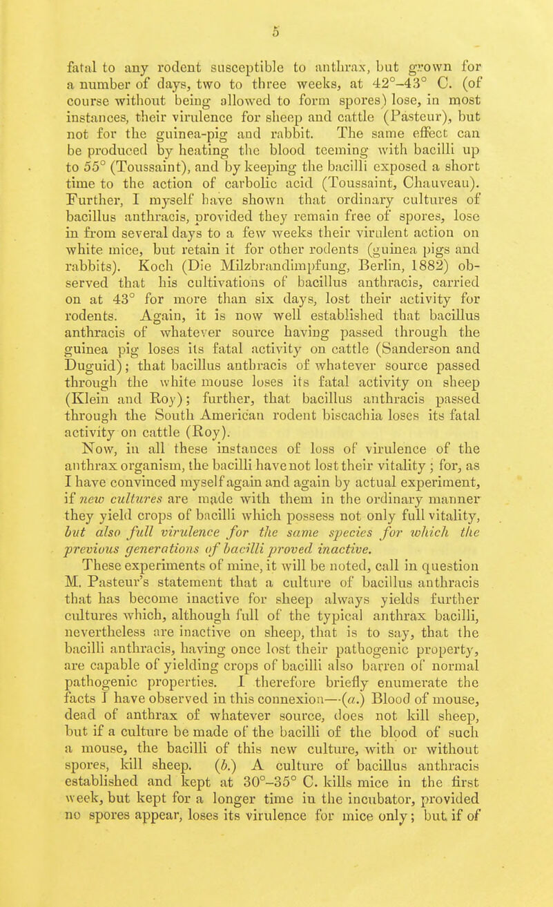 6 fatal to auy rodent susceptible to iintlivax, but grown for a number of clays, two to three weeks, at 42°-43° C. (of course without beiug allowed to form spores) lose, in most instances, their virulence for sheep and cattle (Pasteur), but not for the guinea-pig and rabbit. The same efiect can be produced by heating tlic blood teeming with bacilli up to 55° (Toussaint), and by keeping the bacilli exposed a short time to the action of carbolic acid (Toussaint, Chauveau). Further, 1 myself have shown that ordinaiy cultures of bacillus anthracis, provided they remain free of spores, lose in fi-om several days to a few Aveeks their virulent action on white mice, but retain it for other rodents (guinea pigs and rabbits). Koch (Die MUzbraudimpfung, Berlin, 1882) ob- served that his cultivations of bacillus anthracis, carried on at 43° for more than six days, lost their activity for rodents. Again, it is now well established that bacillus anthracis of whatever source having passed through the guinea pig loses its fatal activity on cattle (Sanderson and Duguid); that bacillus anthracis of whatever source passed through the white mouse loses its fatal activity on sheep (Klein and Roy); further, that bacillus anthracis passed tbrough the South American rodent biscachia loses its fatal activity on cattle (Roy). Now, in all these instances of loss of virulence of the anthrax organism, the bacilli have not lost their vitality ; for, as I have convinced myself again and again by actual experiment, if ?ieio cultures are made with them in the ordinary manner they yield crops of bacilli which possess not only full vitality, hut also full virulence for the same species for which the previous generations of bacilli proved inactive. These experiments of mine, it will be noted, call in question M. Pasteur's statement that a culture of bacillus anthracis that has become inactive for sheep always yields further cultures which, although full of the typical anthrax bacilli, nevertheless are inactive on sheep, that is to say, that the bacilli anthracis, having once lost their pathogenic property, are capable of yielding crops of bacilli also barren of normal pathogenic properties. 1 therefore briefly enumerate the facts I have observed in this connexion—(a.) Blood of mouse, dead of anthrax of whatever source, does not kill sheep, but if a culture be made of the bacilli of the blood of such a mouse, the bacilli of this new culture, with or without spores, kill sheep. {b.) A culture of bacillus anthracis established and kept at 30°-35° C. kills mice in the first week, but kept for a longer time in the incubator, provided no spores appear, loses its virulence for mice only; but if of
