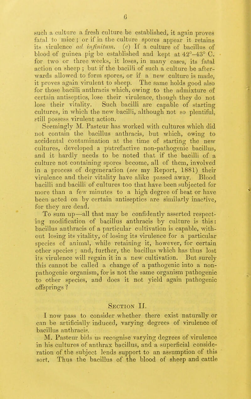 such a culture a fresh culture be established, it again proves fatal to mice ; or if in the culture spores appear it retains its virulence ad infinitum, (c) If a culture of bacillus of blood of guinea pig be established and kept at 42°-43° C. for two or three weeks, it loses, in many cases, its fatal action on sheep ; but if the bacilli of such a culture be after- Avards allowed to form spores, or if a new culture is made, it proves again virulent to sheep. The same holds good also for those bacilli anthracis which, owing to the admixture of certain antiseptics, lose their virulence, though they do not lose their vitality. Such bacilli are capable of starting cultures, in which the new bacilli, although not so plentiful, still possess virulent action. Seemingly M. Pasteur has worked with cultures which did not contain the bacillus anthracis, but which, owing to accidental contamination at the time of startincr the new cultures, developed a putrefactive non-pathogenic bacillus, and it hardly needs to be noted that if the bacilli of a culture not containing spores become, all of them, involved in a process of degeneration {see my Report, 1881) their virulence and their vitality have alike passed away. Blood bacilli and bacilli of cultures too that have been subjected for more than a few minutes to a high degree of heat or have been acted on by certain antiseptics are similarly inactive, for they are dead. To sum up—all that may be confidently asserted respect- ing modification of bacillus anthracis by culture is this: bacillus anthracis of a particular cultivation is capable, with- out losing its vitality, of losing its virulence for a particular species of animal, while retaining it, however, for certain other species ; and, further, the bacillus which has thus lost its virulence will regain it in a new cultivation. But surely this cannot be called a change of a pathogenic into a non- pathogenic organism, for is not the same organism pathogenic to other species, and does it not yield again pathogenic offsprings ? Section II. I now pass to consider whether there exist naturally or can be artificially induced, varying degrees of virulence of bacillus anthracis. M. Pasteur bids us recognise varying degrees of virulence in his cultures of anthrax bacillus, and a superficial conside- ration of the subject lends support to an assumption of this sort. Thus the bacillus of the blood of sheep and cattle