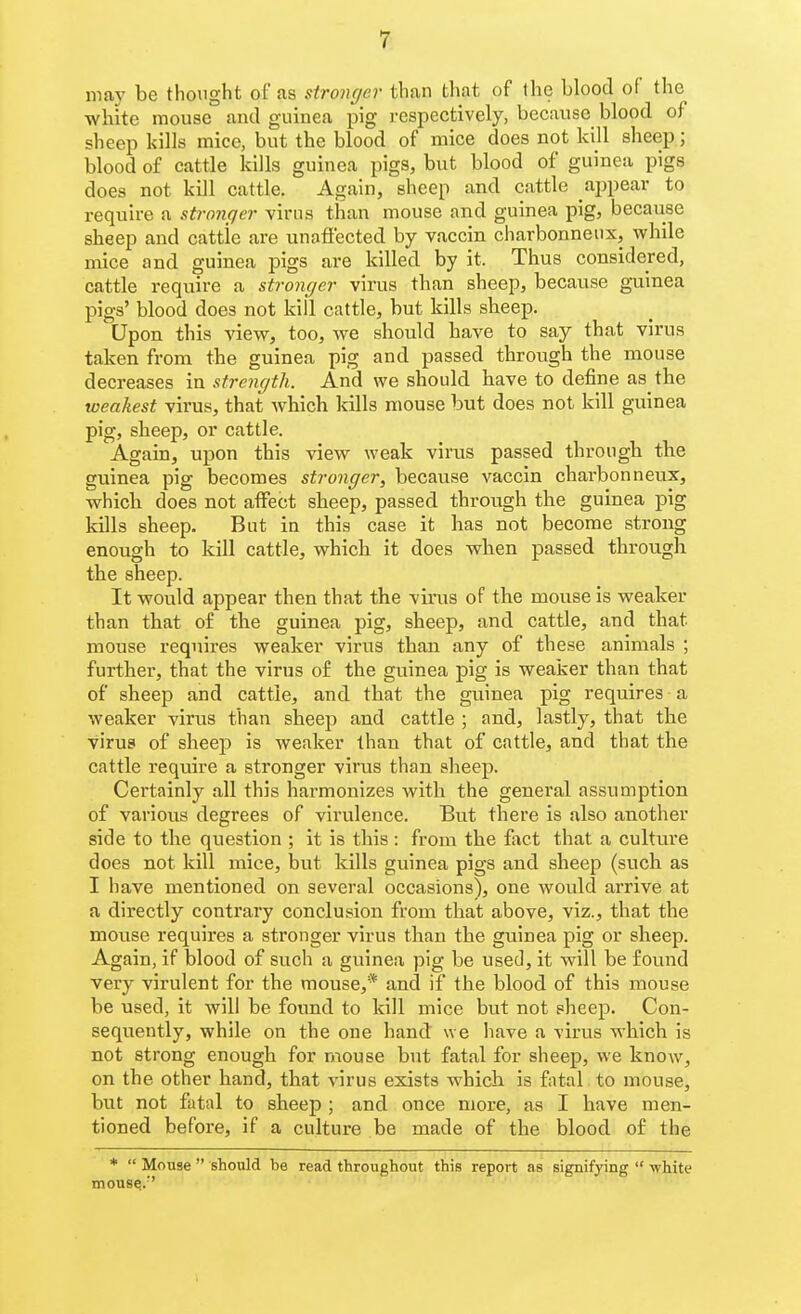 may be thought of as stronger than that of the blood of the wbite mouse and guinea pig i-espectively, because blood of sheep kills mice, but the blood of mice does not kill sheep; blood of cattle kills guinea pigs, but blood of guinea pigs does not kill cattle. Again, sheep and cattle appear to require a stronfjer virus than mouse and guinea pig, because sheep and cattle are unafiected by vaccin charbonneiix, while mice and guinea pigs are killed by it. Thus considered, cattle require a stronger virus than sheep, because guinea pigs' blood does not kill cattle, but kills sheep. Upon this view, too, we should have to say that virus taken from the guinea pig and passed through the mouse decreases in strength. And we should have to define as the weakest virus, that which kills mouse but does not kill guinea pig, sheep, or cattle. Again, upon this view weak virus passed through the guinea pig becomes stronger, because vaccin charbonneux, which does not affect sheep, passed through the guinea pig kills sheep. Bat in this case it has not become strong enough to kill cattle, which it does when passed through the sheep. It would appear then that the virus of the mouse is weaker than that of the guinea pig, sheep, and cattle, and that mouse requires weaker virus than any of these animals ; further, that the virus of the guinea pig is weaker than that of sheep and cattle, and that the guinea pig requires a weaker virus than sheep and cattle ; and, lastly, that the virus of sheep is weaker than that of cattle, and that the cattle require a stronger virus than sheep. Certainly all this harmonizes with the general assumption of various degrees of virulence. But there is also another side to the question ; it is this : from the fact that a culture does not kill mice, but kills guinea pigs and sheep (such as I have mentioned on several occasions), one would arrive at a directly contrary conclusion from that above, viz., that the mouse requires a stronger virus than the guinea pig or sheep. Again, if blood of such a guinea pig be used, it will be found very virulent for the mouse,* and if the blood of this mouse be used, it will be found to kill mice but not sheep. Con- sequently, while on the one hand we have a virus which is not strong enough for mouse but fatal for sheep, we know, on the other hand, that virus exists which is fatal to mouse, but not fatal to sheep ; and once more, as I have men- tioned before, if a culture be made of the blood of the *  Mouse  should be read throughout this report as signifying  white mouse..-'