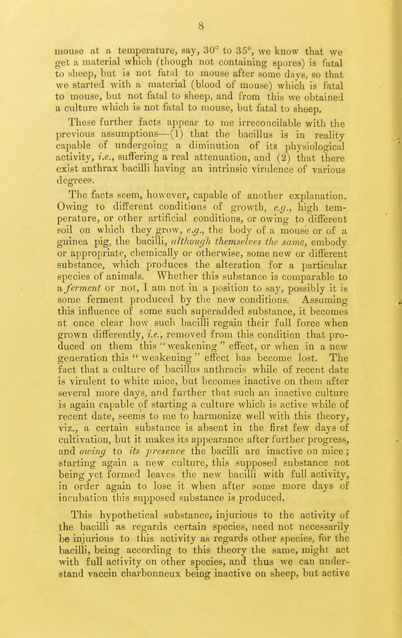 mouse at a temperature, say, 30° to 35°, we know that we get a material which (though not containing spores) is fatal to sheep, but is not fatal to mouse after some days, so that we started with a material (blood of mouse) which Is fatal to mouse, but not fatal to slieep, and from this we obtained a culture which is not fatal to mouse, but fatal to sheep. These further facts appear to me irreconcilable with the previous assumptions—(1) that the bacillus is in reality capable of undergoing a diminution of its physiological activity, i.e., suffering a real attenuation, and (2) that there exist anthrax bacilli having an intrinsic viridence of various degrees. The facts seem, however, capable of another explanation. Owing to different conditions of growth, e.g., high tem- perature, or other artificial conditions, or owing to different soil on which they grow, e.g., the body of a mouse or of a guinea pig, the bacilli, ultliougli themselves the same, embody or appropriate, chemically oi- otherwise, some new or different substance, which produces the alteration for a particular species of animals. Whether this substance is comparable to a ferment or not, I am not in a position to say, possibly it is some ferment produced by the new conditions. Assuming this influence of some such superadded substance, it becomes at once clear how sucli bacilli regain their full force when grown differently, i.e., removed from this condition that pro- duced on them this weakening effect, or when in a new generation this  weakening  effect has become lost. The fact that a culture of bacillus antbracis while of recent date is virulent to white mice, but becomes inactive on them after several more days, and further that such an inactive culture is again capable of starting a culture which is active while of recent date, seems to me to harmonize well with this theory, viz., a certain substance is absent in the first few days of cultivation, but it makes its appearance after further progress, and oioing to its presence the bacilli are inactive on mice; starting again a new culture, this supposed substance not being yet formed leaves the new bacilli with full activity, in order again to lose it when after some more days of incubation this supposed substance is produced. This hypothetical substance, injurious to the activity of the bacilli as regards certain species, need not necessarily be injurious to this activity as regai'ds other species, for the bacilli, being according to this theory the same, might act with full activity on other species, and thus we can under- stand vaccin charbonneux being inactive on sheep, but active