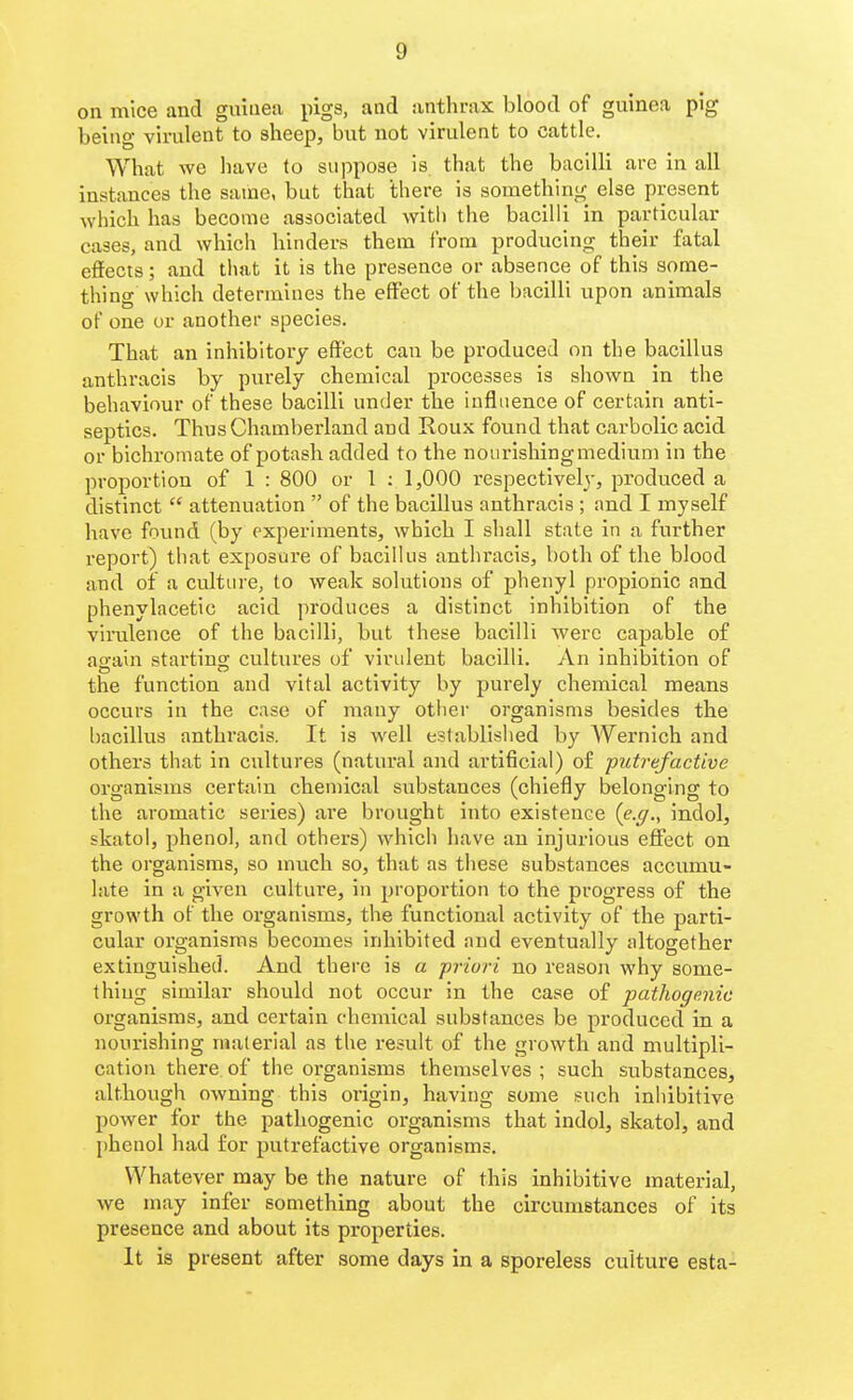 on mice and guinea pigs, and anthrax blood of guinea pig being virulent to sheep, but not virulent to cattle. What we have to suppose is that the bacilli are in all instances the same, but that there is something else present which has become associated with the bacilli in particular cases, and which hinders them from producing their fatal effects; and that it is the presence or absence of this some- thing which determines the effect of the bacilli upon animals of one or another species. That an inhibitory effect can be produced on the bacillus anthracis by purely chemical processes is shown in the behaviour of these bacilli under the influence of certain anti- septics. Thus Chamberland and Roux found that carbolic acid or bichromate of potash added to the nourishing medium in the proportion of 1 : 800 or 1 : 1,000 respectively, produced a distinct  attenuation  of the bacillus anthracis ; and I myself have fovuid (by experiments, which I shall state in a further report) that exposure of bacilUis anthracis, both of the blood and of a culture, to weak solutions of phenyl propionic and phenylacetic acid produces a distinct inhibition of the viinilence of the bacilli, but these bacilli were capable of ao-ain startino; cultures of virulent bacilli. An inhibition of the function and vital activity by purely chemical means occurs in the case of many otlier organisms besides the bacillus anthracis. It is well established by Wernich and others that in cultures (natural and artificial) of putrefactive organisms certain chemical substances (chiefly belonging to the aromatic series) are brought into existence (e.y., indol, skatol, phenol, and others) which have an injurious effect on the organisms, so much so, that as these substances accumu- late in a given culture, in proportion to the progress of the growth of the organisms, the functional activity of the parti- cular organisms becomes inhibited and eventually altogether extinguished. And there is a priori no reason why some- thing similar should not occur in the case of pathogenic organisms, and certain chemical substances be produced in a nourishing material as the result of the growth and multipli- cation there of the organisms themselves ; such substances, although owning this origin, having some such Inliibitive power for the pathogenic organisms that indol, skatol, and phenol had for putrefactive organisms. Whatever may be the nature of this inhibitive material, we may infer something about the circumstances of its presence and about its properties. It is present after some days in a sporeless culture esta-