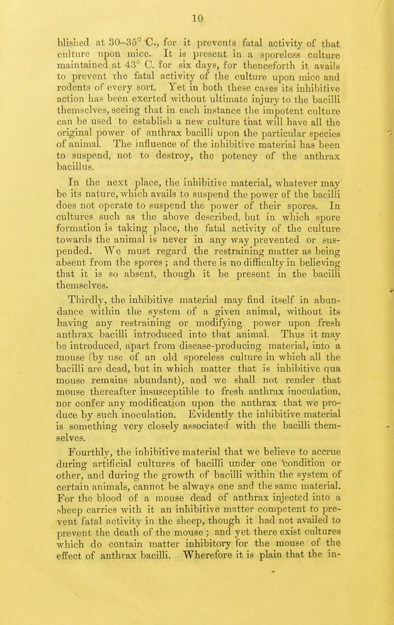 bllshed at 30-35° 'C, for it prevents fatal activity of that culture upon mice. It is present in a sporeless culture maintained at 43° C. for six days, for thenceforth it avails to prevent the fatal activity of the culture upon mice and rodents of every sort. Yet in both these cases its inhibitive action has been exerted without ultimate injury to the bacilli themselves, seeing that in each instance the impotent culture can be used to establish a new culture that will have all the original power of anthrax bacilli upon the particular species of animal. The influence of the inhibitive material has been to suspend, not to destroy, the potency of the anthrax bacillus. In the next place, the inhibitive material, whatever may' be its nature, which avails to suspend the power of the bacilli does not operate to suspend the power of their spores. In cultures such as the above described, but in which spore formation is taking place, the fatal activity of the culture towards the animal is never in any way prevented or sus- pended. We must regard the restraining matter as being absent from the spores ; and there is no difficulty in believing that it is so absent, though it be present in the bacilli themselves. Thirdly, the inhibitive material may find itself in abun- dance within the system of a given animal, without its having any restraining or modifying power upon fresh anthrax bacilli introduced into that animal. Thus it may be introduced, apart from disease-producing material, into a mouse rby use of an old sporeless culture in which all the bacilli are dead, but in which matter that is inhibitive qua mouse remains abundant), and we shall not render that mouse thereafter insusceptible to fresh anthrax inoculation, nor confer any modification upon the anthrax that we pro- duce by such inoculation. Evidently the inhibitive material is something very closely associated with the bacilli them- selves. Fourthly, the inhibitive material that we believe to accrue during artificial cultures of bacilli imder one 'condition or other, and during the growth of bacilli within the system of certain animals, cannot be always one and the same material. For the blood of a mouse dead of anthrax injected into a sheep carries with it an inhibitive matter competent to pre- vent fatal activity in the sheep, though it had not availed to prevent the death of the mouse ; and yet there exist cultures which do contain matter inhibitory for the mouse of the effect of anthrax bacilli. Wherefore it is plain that the in-
