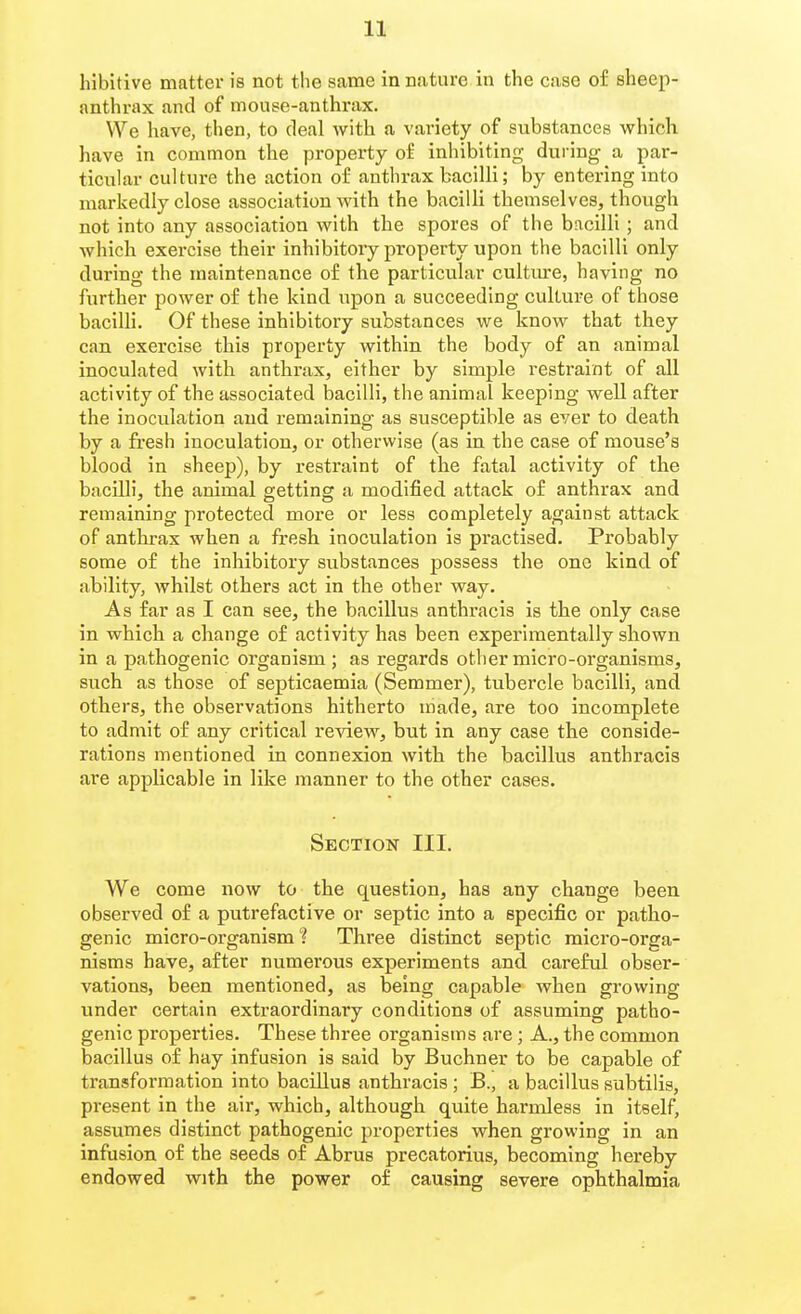 hibitive matter is not the same in nature in the case of sheep- anthrax and of mouse-anthrax. We have, then, to deal with a variety of substances which have in common the property of inhibiting during a par- ticular culture the action of anthrax bacilli; by entering into markedly close association with the bacilli themselves, though not into any association with the spores of the bacilli; and which exercise their inhibitory property upon the bacilli only during the maintenance of the particvilar cultm-e, having no further power of the kind upon a succeeding culture of those bacilli. Of these inhibitory substances we know that they can exercise this property within the body of an animal inoculated with anthrax, either by simple restraint of all activity of the associated bacilli, the animal keeping well after the inoculation and remaining as susceptible as ever to death by a fresh inoculation, or otherwise (as in the case of mouse's blood in sheep), by restraint of the fatal activity of the bacilli, the animal getting a modified attack of anthrax and remaining protected more or less completely against attack of anthrax when a fresh inoculation is practised. Probably some of the inhibitory substances possess the one kind of ability, whilst others act in the other way. As far as I can see, the bacillus anthracis is the only case in which a change of activity has been experimentally shown in a pathogenic organism ; as regards other micro-organisms, such as those of septicaemia (Semmer), tubercle bacilli, and others, the observations hitherto made, are too incomplete to admit of any critical review, but in any case the conside- rations mentioned in connexion with the bacillus anthracis are applicable in like manner to the other cases. Section III. We come now to the question, has any change been observed of a putrefactive or septic into a specific or patho- genic micro-organism ? Three distinct septic micro-orga- nisms have, after numerous experiments and careful obser- vations, been mentioned, as being capable when growing vmder certain extraordinary conditions of assuming patho- genic properties. These three organisms are; A., the common bacillus of hay infusion is said by Buchner to be capable of transformation into bacillus anthracis ; B., a bacillus subtilis, present in the air, which, although quite harmless in itself, assumes distinct pathogenic properties when growing in an infusion of the seeds of Abrus precatorius, becoming hereby endowed with the power of causing severe ophthalmia