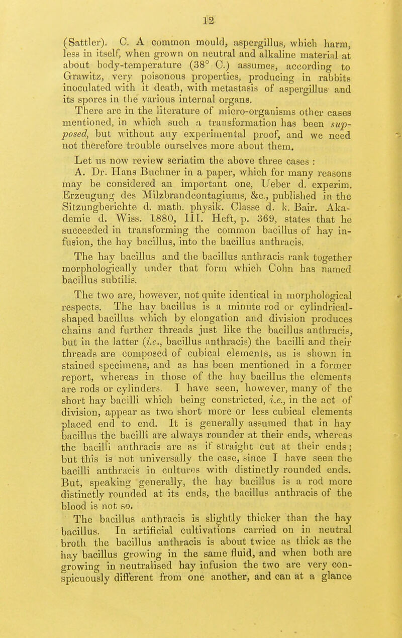 (Sattler). C. A common mould, aspergillus, which harm, less in itself, when grown on neutral and alkaline material at about body-temperature (38° C.) assumee, according to Grawitz, very poisonous properties, producing in rabbits inoculated with it death, with metastasis of aspergillus- and its spores in tlie various internal organs. There are in the literature of micro-orgauisms other cases mentioned, in which such a transformation has been sup- posed, but without any experimental proof, and we need not therefore trouble ourselves more about them. Let us now review seriatim the above three cases : A. Dr. Hans Buchner in a paper, which for many reasons may be considered an important one, Ueber d. experim. Erzeugung des Milzbrandcontagiums, &c., published in the Sitzungbericbte d. matli. physik. Classe d. k. Bair. Aka- demie d. Wiss. 1880, III. Heft, p. 369, states that he succeeded in transforming the common bacillus of hay in- fusion, the hay bacillus, into the bacillus anthracis. The hay bacillus and the bacillus anthracis rank together morphologically under that form whicli Cohn has named bacillus subtilis. The two are, however, not quite identical in morphological respects. The bay bacillus is a minute rod or cylindrical- shaped bacillus which by elongation and division produces chains and further threads just like the bacillus anthracis, but in the latter {i.e., bacillus anthracis) the bacilli and their threads are composed of cubical elements, as is shown in stained specimens, and as has been mentioned in a former report, whereas in those of the hay bacillus the elements are rods or cylinders. I have seen, however, many of the short hay bacilli which being constricted, i.e., in the act of division, appear as two short more or less cubical elements placed end to end. It is generally assumed that in hay bacillus the bacilli are always rounder at their ends, whereas the bacilH anthracis are as if straight cut at their ends; but this is not universally the case, yince I have seen the baciUi anthracis in cultures with distinctly rounded ends. But, speaking generally, the hay bacillus is a rod more distinctly rounded at its ends, the bacillus anthracis of the blood is not so. The bacillus anthracis is slightly thicker than the hay bacillus. In artificial cultivations carried on in neutral broth the bacillus anthracis is about twice as thick as the hay bacillus growing in the same fluid, and when both are growing in neutralised hay infusion the two are very con- spicuously different from one another, and can at a glance