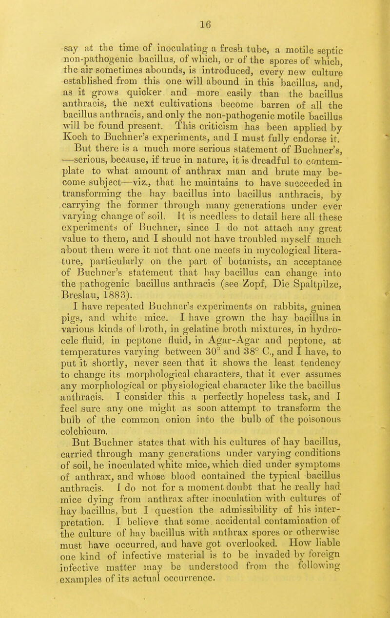 say :it tlie time of inoculating a fresh tube, a motile septic non-pathogenic bacillus, of Avhich, or of the spores of which, the air sometimes abounds, is introduced, every new culture established from this one will abound in this bacillus, and, as it grows quicker and more easily than the bacillus anthracis, the next cultivations become barren of all the bacillus anthracis, and only the non-pathogenic motile bacillus will be found present. This criticism hjis been applied by Koch to Buchner's experiments, and I must fully endorse it. But there is a much more serious statement of Buchner's, —serious, because, if true in nature, it is dreadful to contem- plate to what amount of anthrax man and brute may be- come subject—viz., that he maintains to have succeeded in transforming the hay bacillus into bacillus anthracis, by carrying the former through many generations under ever varying change of soil. It is needless to detail here all these experiments of Inichner, since I do not attach any great value to them, and I should not have troubled myself much about them were it not that one meets in mycological litei-a- ture, particularly on the part of botanists, an acceptance of Buchner's statement that hay bacillus can change into the jiathogenic bacillus anthracis (see Zopf, Die Spaltpilze, Breslau, 1883). I have repeated Buchner's experiments on rabbits, guinea pigs, and white mice. I have grown the hay bacillus in various kinds of broth, in gelatine broth mixtures, in hydro- cele fluid, in peptone fluid, in Agar-Agar and peptone, at temperatures varying between 30° and 38° C, and I have, to put it shortly, never seen that it shows the least tendency to change its morphological characters, that it ever assumes any morphological or physiological character like the bacillus anthracis. I consider this a perfectly hopeless task, and I feel sure any one might as soon attempt to ti'ansform the bulb of the common onion into the bulb of the poisonous colchicurn. But Buchner states that with his cultures of hay bacillus, carried through many generations under varying conditions of soil, he inoculated white mice, which died under symptoms of anthrax, and whose blood contained the typical bacillus anthracis. 1 do not for a moment doubt that he really had mice dying from anthrax after inoculation with cultures of hay bacillus, but I question the admissibility of his inter- pretation. I believe that some accidental contamination of the culture of hay bacillus with anthrax spores or otherwise must have occurred, and have got overlooked. How liable one kind of infective material is to be invaded by foreign infective matter may be understood from the following examples of its actual occurrence.
