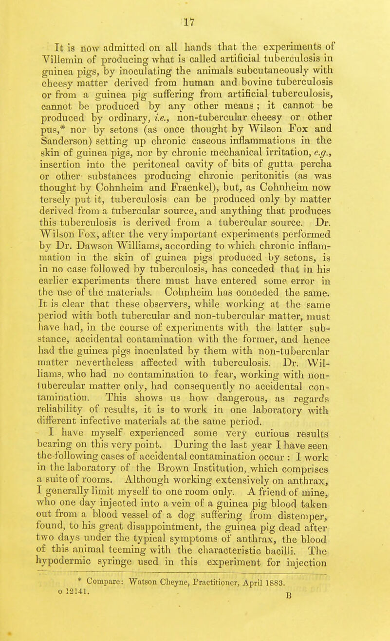 It is now admitted on all hands that the experiments of Villemin of producing what is called artificial tuberculosis in guinea pigs, by inoculating the animals subcutaneouslj with cheesy matter derived from human and bovine tuberculosis or from a guinea pig suffering from artificial tuberculosis, cannot be produced by any other means; it cannot be produced by ordinary, i.e., non-tubercular cheesy or other pus,* nor by setons (as once thought by Wilson Fox and Sanderson) setting up chronic caseous inflammations in the skin of guinea pigs, nor by chronic mechanical irritation, e.g., insertion into the peritoneal cavity of bits of gutta percha or other substances producing chronic peritonitis (as was thought by Cohnheim and Fraenkel), but, as Cohnheim now tersely put it, tuberculosis can be produced only by matter derived from a tubercular source, and anything that produces this tuberculosis is derived from a tubercular source. Dr. Wilson Fox, after the very important experiments performed by Dr. Dawson Williams, according to which chronic inflam- mation ia the skin of guinea pigs produced by setons, is in no case followed by tubei'culosis, has conceded that in his earlier experiments there must have entered some error in tlie use of the materials. Cohnheim has conceded the same. It is clear that these observers, while working at the same period with both tubercular and non-tubercular matter, must liave had, in tbe course of experiments with the latter sub- stance, accidental contamination with the former, and hence had the guinea pigs inoculated by them with non-tubercular matter nevertheless affected with tuberculosis. Dr. Wil- liams, who had no contamination to fear, working with non- lubercular matter only, had consequently no accidental con- tamination. This shows us how dangerous, as regards reliability of results, it is to work in one laboratory vni\\ different infective materials at the same period. I have myself experienced some very curious results bearing on this very point. During the last year I have seen the following cases of accidental contamination occur : 1 work in the laboratory of the Brown Institution, which comprises a suite of rooms. Although working extensively on anthrax, I generally limit myself to one room only. A friend of mine, who one day injected into a vein of a guinea pig blood taken out from a blood vessel of a dog suffering f rom distemper, found, to his great disappointment, the guinea pig dead after two days under the typical symptoms of anthrax, the blood of this animal teeming with the characteristic bacilli. The hypodermic syringe used in this experiment for injection * Compare: Watson Cheyne, Practitioner, April 1883. o 12141.