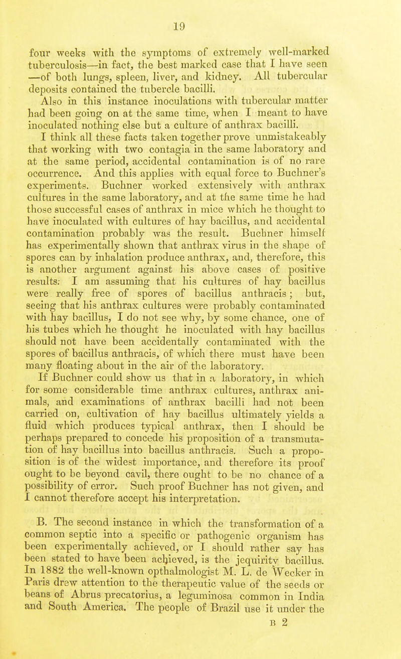 four weeks with the symptoms of extremely well-marked tuberculosis—in factj the best marked case that I have seen —of both lungs, spleen, liver, and kidney. All tubercular deposits contained the tubercle bacilli. Also in this instance inoculations with tubercular matter had been going on at the same time, when I meant to have inoculated nothing else but a culture of anthrax bacilli. I think all these facts taken together prove unmistakeably that working with two contagia in the same laboratory and at the same period, accidental contamination is of no rare occurrence. And this applies -with equal force to Buchner's experiments. Buchner worked extensively with anthrax cultures in the same laboratory, and at the same time he had those successful cases of anthrax in mice which he thought to have inoculated with cultures of hay bacillus, and accidental contamination probably was the result. Buchner himself has experimentally shown that anthrax virus in the shape of spores can by inhalation produce anthrax, and, therefore, this is another argument against his above cases of positive results; I am assuming that his cultures of hay bacillus were really free of spores of bacillus anthracis; but, seeing that his anthrax cultures were probably contaminated with hay baciUus, I do not see why, by some chance, one of his tubes which he thought he inoculated with hay bacillus should not have been accidentally contaminated with the spores of bacillus anthracis, o£ which there must have been many floating about in the air of the laboratory. If Buchner could show us that in a laboratory, in which for some considerable time anthrax cultures, anthrax ani- mals, and examinations of anthrax bacilli had not been carried on, cultivation of hay bacillus ultimately yields a fluid which produces typical anthrax, then I should be perhaps prepared to concede his proposition of a transmuta- tion of hay bacillus into bacillus anthracis. Such a propo- sition is of the widest importance, and therefore its proof ought to be beyond cavil, there ought to be no chance of a possibility of error. Such proof Buchner has not given, and I cannot therefore accept his interpretation. B. The second instance in which the transformation of a common septic into a specific or pathogenic organism has been experimentally achieved, or I should rather say has been stated to have been achieved, is the jequiritv bacillus. In 1882 the well-known opthalmologist M. L. de Weeker in Paris drew attention to the therapeutic value of the seeds or beans of Abrus precatorius, a leguminosa common in India and South America. The people of Brazil use it under the B 2