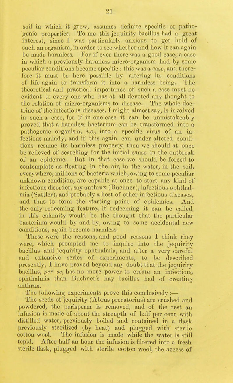 soil in which it grew, assumes definite specific or patho- genic properties. To me this jequirity bacillus had a great interest, since I was particularly anxious to get hold of such an organism, in order to see whether and how it can again be made harmless. For if ever there was a good case, a case in which a previously harmless mici'O-organism had by some peculiar conditions become specific : this was a case, and there- fore it must be here possible by altering its conditions of life again to transform it into a harml-ess being. The theoretical and practical importance of such a case must be evident to every one who has at all devoted any thought to the relation of micro-organisms to disease. The whole doc- ti'ine of the infectious diseases, I might almost say, is ini^olved in such a case, for if in one case it can be unmistakeably proved that a harmless bacterium can be transformed into a pathogenic organism, i.e., into a specific virus of an in- fectious malady, and if this again can under altered condi- tions resume its harmless property, then we should at once be relieved of searching for the initial cause in the outbreak of an epidemic. But in that case we should be forced to contemplate as floating in the air, in the water, in the soil, everywhere, millions of bacteria which, owing to some peculiar imknown condition, are capable at once to start any kind of infectious disorder, say anthrax (Buchner), infectious ophthal- mia (Sattler), and probably a host of other infectious diseases, and thus to form the starting point of epidemics. And the only redeeming feature, if redeeming it can be called, in this calamity would be the thought that the particular bacterium would by and by, owing to some accidental new conditions, again become harmless. These were the reasons, and good reasons I think they were, which prompted me to inquire into the jequirity bacillus and jequirity ophthalmia, and after a very careful and extensive series of experiments, to be described presently, I have proved beyond any doubt that the jequirity bacillus, per se, has no more power to create an infectious ophthalmia than Buchner's hay bacillus had of creating anthrax. The following experiments prove this conclusively :— The seeds of jequirity (Abrus precatorlus) are crushed and powdered, the perisperm is removed, and of the rest an infusion is made of about the strength of half per cent, with distilled water, previously boiled and contained in a flask previously sterihzed \\)y heat) and plugged with sterile cotton wool. The Infusion is made while the water is still tepid. After half an hour the infusion is filtered into a fresh sterile flask, plugged with sterile cotton wool, the access of