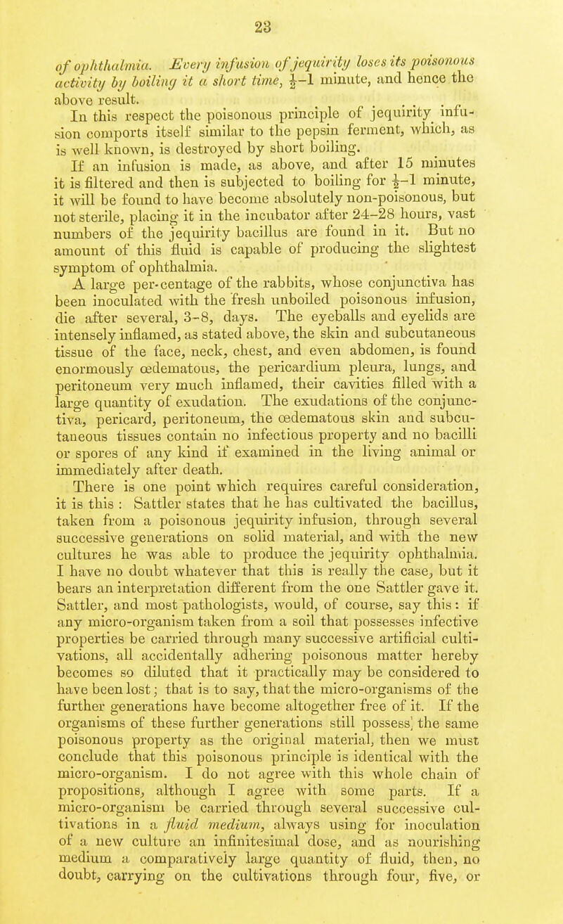 of ophthalmia. Every infusion ofjequirity loses its poisonous activity by boiling it a short time, |-1 minute, and hence the above result. _ . , In this respect the poisonous principle of jequirity infu- sion comports itself similar to the pepsin ferment, which, as is well known, is destroyed by short boiling. If an infusion is made, as above, and after 15 minutes it is filtered and then is subjected to boiling for ^-1 minute, it will be found to have become absolutely non-poisonous, but not sterile, placing it iu the incubator after 24-28 hours, vast numbers of the jequirity bacillus are found in it. But no amount of this fluid is capable of producing the slightest symptom of ophthalmia. A large per-centage of the rabbits, whose conjunctiva has been inoculated with the fresh unboiled poisonous infusion, die after several, 3-8, days. The eyeballs and eyelids are intensely inflamed, as stated above, the skin and subcutaneous tissue of the face, neck, chest, and even abdomen, is found enormously cedematous, the pericardium pleura, lungs, and peritoneum very much inflamed, their cavities filled with a large quantity of exudation. The exudations of the conjunc- tiva, pericard, peritoneum, the cedematous skin and subcu- taneous tissues contain no infectious property and no bacilli or spores of any Idnd if examined in the living animal or immediately after death. There is one point which requires careful consideration, it is this : Sattler states that he has cultivated the bacillus, taken from a poisonous jequirity infusion, through several successive generations on solid material, and with the new cultures he was able to produce the jequirity ophthalmia. I have no doubt whatever that this is really the case, but it bears an interpretation different from the one Sattler gave it. Sattler, and most pathologists, would, of course, say this: if any micro-organism taken from a soil that possesses infective properties be carried through many successive artificial culti- vations, all accidentally adhering poisonous matter hereby becomes so diluted that it practically may be considered to have been lost; that is to say, that the micro-organisms of the further generations have become altogether free of it. If the organisms of these further generations still possess] the same poisonous property as the original material, then we must conclude that this poisonous principle is identical with the micro-organism. I do not agree with this whole chain of propositions, although I agree with some parts. If a micro-organism be carried through several successive cul- tivations in a fluid medium, always using for inoculation of a new culture an infinitesimal dose, and as nourishing medium a comparatively large quantity of fluid, then, no doubt, carrying on the cultivations through four, five, or