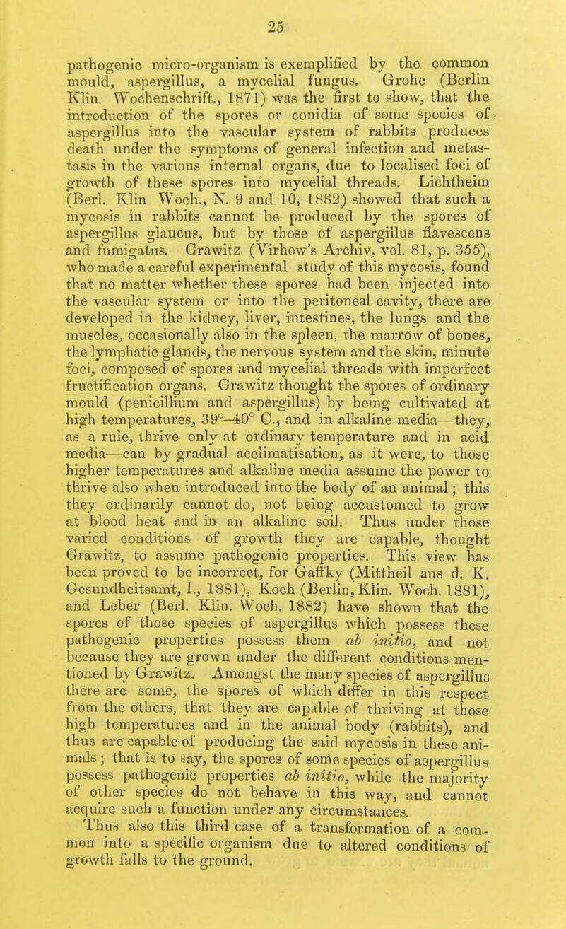 pathogenic micro-organism is exemplified by the common mould, aspergillus, a mycelial fungus. Grohe (Berlin Klin. Wochenschrift., 1871) was the first to show, that the introduction of the spores or conidia of some species o£ aspergillus into the vascular system of rabbits produces death under the symptoms of general infection and metas- tasis in the various internal organs, due to localised foci of growth of these spores into mycelial threads. Lichtheiro. (Berl. Klin Woch., N. 9 and 10, 1882) showed that such a mycosis in rabbits cannot be produced by the spores of aspergillus giaucus, but by those of aspergillus flavescens and fumigatus. Grawitz (Virhow's Archiv, vol. 81, p. 355), who made a careful experimental study of this mycosis, found that no matter whether these spores had been injected into the vascular system or into the peritoneal cavity, there are developed in the kidney, liver, intestines, the lungs and the muscles, occasionally also in the spleen, the marrow of bones, the lymphatic glands, the nervous system and the skin, minute foci, composed of spores and mycelial threads with imperfect fructification organs. Grawitz thought the spores of ordinary mould (penicillium and aspergillus) by being cultivated at high temperatures, 39°-40° C, and in alkaline media—they, as a ruie, thrive only at ordinary temperature and in acid media—can by gradual acclimatisation, as it were, to those higher temperatures and alkaline media assume the power to thrive also when introduced into the body of an animal; this they ordinarily cannot do, not being accustomed to grow at blood heat and in an alkaline soil. Thus under those varied conditions of growth they are capable, thought Grawitz, to assume pathogenic properties. This view has been proved to be incorrect, for Gafiky (Mittheil aus d. K, Gesundheitsamt, I., 1881), Koch (Berlin, Klin. Woch. 1881), and Leber (Berl. Klin. Woch. 1882) have shown that the spores of those species of aspergillus which possess these pathogenic properties possess them ab initio, and not because they are grown under the different conditions men- tioned by Grawitz. Amongst the many species of aspergilluo there are some, the spores of which differ in this respect from the others, that they are capable of thi'iving at those high temperatures and in the animal body (rabbits), and thus are capable of producing the said mycosis in these ani- mals ; that is to say, the spores of some species of aspergillus possess pathogenic properties ab initio, while the majority of other species do not behave in this way, and cannot acquire such a function under any circumstances. Thus also this third case of a transformation of a com- mon into a specific organism due to altered conditions of growth falls to the gi'ound.