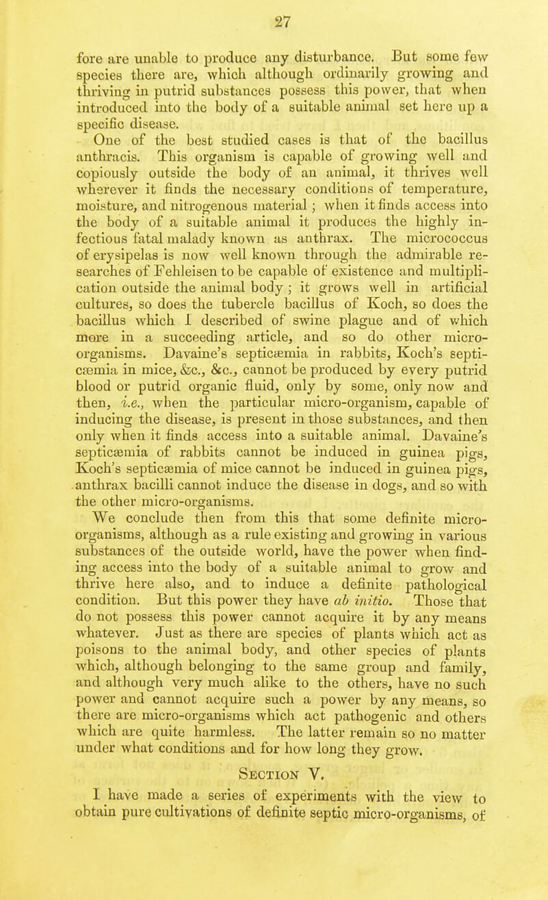 fore are unable to produce any disturbance. But some few species there are, which although ordinarily growing and thriving in putrid substances possess this power, that when introduced into the body of a suitable aniinal set here up a specific disease. One of the best studied cases is that of the bacillus anthracis. This organism is capable of growing well and copiously outside the body of an animal, it thrives well wherever it finds the necessary conditions of temperature, moisture, and niti'ogenous material ; when it finds access into the body of a suitable animal it produces the highly in- fectious fatal malady known as anthrax. The micrococcus of erysipelas is now well known through the admirable re- searches of Fehleisen to be capable of existence and multipli- cation outside the animal body ; it grows well in artificial cultures, so does the tubercle bacillus of Koch, so does the bacillus which 1 described of swine plague and of which more in a succeeding article, and so do other micro- organisms. Davaine's septicaemia in rabbits, Koch's septi- C86mia in mice, &c., &c., cannot be produced by every putrid blood or putrid organic fluid, only by some, only now and then, i.e., when the ])articular micro-organism, capable of inducing the disease, is present in those substances, and then, only when it finds access into a suitable animal. Davaine's septicaemia of rabbits cannot be induced in guinea pigs, Koch's septicaemia of mice cannot be induced in guinea pigs, .anthi'ax bacilli cannot induce the disease in dogs, and so with the other micro-organisms. We conclude then from this that some definite micro- organisms, although as a rule existing and growing in various substances of the outside world, have the povs^er when find- ing access into the body of a suitable animal to grow and thrive here also, and to induce a definite pathological condition. But this power they have ab initio. Those that do not possess this power cannot acquire it by any means whatever. Just as there are species of plants which act as poisons to the animal body, and other species of plants which, although belonging to the same group and family, and although very much alike to the others, have no such power and cannot acquire such a power by any means, so there are micro-organisms which act pathogenic and others which are quite harmless. The latter remain so no matter under what conditions and for how long they grow. Section V. I have made a series of experiments with the view to obtain pure cultivations of definite septic micro-oi'ganisms, of