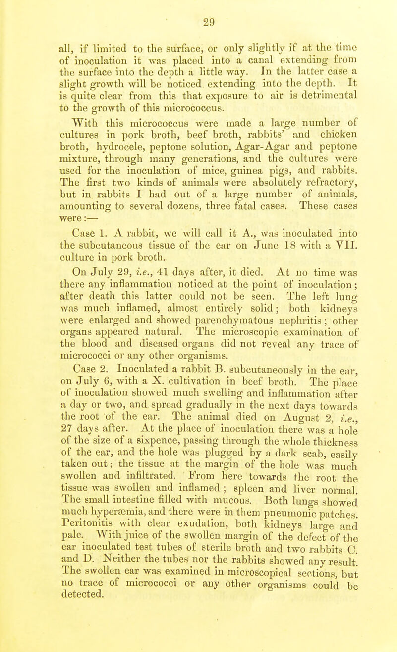 all, if limited to the surface, or only slightly if at the time of inoculation it was placed into a canal extending from the surface into the depth a little way. In the latter case a slight growth will be noticed extending into the depth. It is quite clear from this that exposure to air is detrimental to the growth of this micrococcus. With this micrococcus were made a large number of cultures in pork broth, beef broth, rabbits' and chicken broth, hydrocele, peptone solution, Agar-Agar and peptone mixture, through many generations, and the cultures were used for the inoculation of mice, guinea pigs, and rabbits. The first two kinds of animals were absolutely refractory, but in rabbits I had out of a large number of animals, amounting to several dozens, three fatal cases. These cases were:— Case 1. A rabbit, we will call it A., was inoculated into the subcutaneous tissue of the ear on June 18 with a VII. culture in pork broth. On July 29, i.e., 41 days after, it died. At no time was there any inflammation noticed at the point of inoculation; after death this latter coidd not be seen. The left lung was much inflamed, almost entirely solid; both kidneys were enlarged and showed parenchymatous nephritis ; other organs appeared natural. The microscopic examination of the blood and diseased organs did not reveal any trace of micrococci or any other organisms. Case 2. Inoculated a rabbit B. subcutaneously in the ear, on July 6, with a X. cultivation in beef broth. The place of inoculation showed much swelling and inflammation after a day or two, and spread gradually in the next days towards the root of the ear. The animal died on August 2, i.e., 27 days after. At the place of inoculation there was a hole of the size of a sixpence, passing through the whole thickness of the ear, and the hole was plugged by a dark scab, easily taken out; the tissue at the margin of the hole was much swollen and infiltrated. From here towards the root the tissue was swollen and inflamed ; spleen and liver normal. The small intestine filled with mucous. Both lungs showed much hyperjemia, and there were in them pneumonic patches. Peritonitis with clear exudation, both Iddneys large and pale._ With juice of the swollen margin of the defect of the ear inoculated test tubes o£ sterile broth and two rabbits C. and D. Neither the tubes nor the rabbits showed any result. The swollen ear was examined in microscopical sections, but no trace of micrococci or any other organisms could be detected.