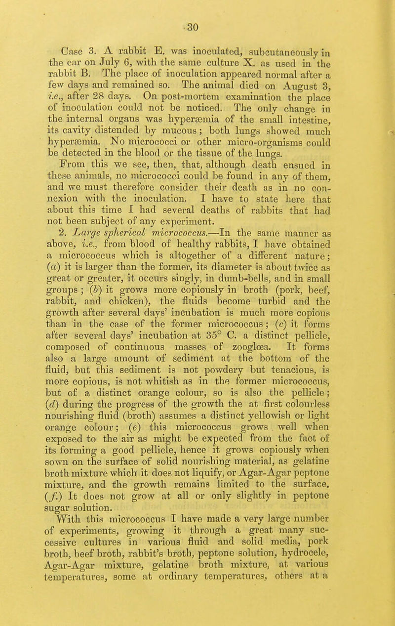 ■30 Case 3. A rabbit E, was inoculated, subcutaneously in the ear on July 6, witli the same culture X. as used in the rabbit B. The place of inoculation appeared normal after a lew days and remained so. The animal died on August 3, i.e., after 28 days. On post-mortem examination the place of inoculation covild not be noticed. The only change in the internal organs was hypersemia of the small intestine, its cavity distended by mucous; both lungs showed much hypersemia. No micrococci or otber micro-organisms could be detected in the blood or the tissue of the lungs. From this we see, then, that, although death ensued in these animals, no micrococci could be found in any of them, and we must therefore consider their death as in no con- nexion with the inoculation. I have to state here that about this time I had several deaths of rabbits that had not been subject of any experiment. 2. Large spherical micrococcus.—In the same manner as above, i.e., from blood of healthy rabbits, I have obtained a micrococcus which is altogether of a different nature; (a) it is larger than the former, its diameter is about twice as great or greater, it occurs singly, in dumb-bells, and in small groups ; (b) it grows more copiously in broth (pork, beef, rabbit, and chicken), the fluids become turbid and the growth after several days' incubation is much more copious than in the case of the former micrococcus; (c) it forms after several days' incubation at 35° C. a distinct peUicle, composed of continuous masses of zoogloea. It forms also a large amount of sediment at the bottom of the fluid, but this sediment is not powdery but tenacious, is more copious, is not whitish as in the former micrococcus, but of a distinct orange colom*, so is also the pellicle; (d) during the progress of the growth the at first colourless nourishing fluid (broth) assumes a distinct yellowish or light orange colour; (e) this micrococcus grows well when exposed to the air as might be expected from the fact of its forming a good pellicle, hence it grows copiously when sown on the surface of solid nourishing material, as gelatine broth mixture which it does not liquify, or Agar-Agar peptone mixture, and the growth remains limited to the surface. (/.) It does not grow at all or only slightly in peptone sugar solution. With this micrococcus I have made a very large number of experiments, growing it through a great many suc- cessive cultures in various fluid and solid media, pork broth, beef broth, rabbit's broth, peptone solution, hydrocele, Agar-Agar mixture, gelatine broth mixture, at various temperatures, some at ordinary temperatures, others at a
