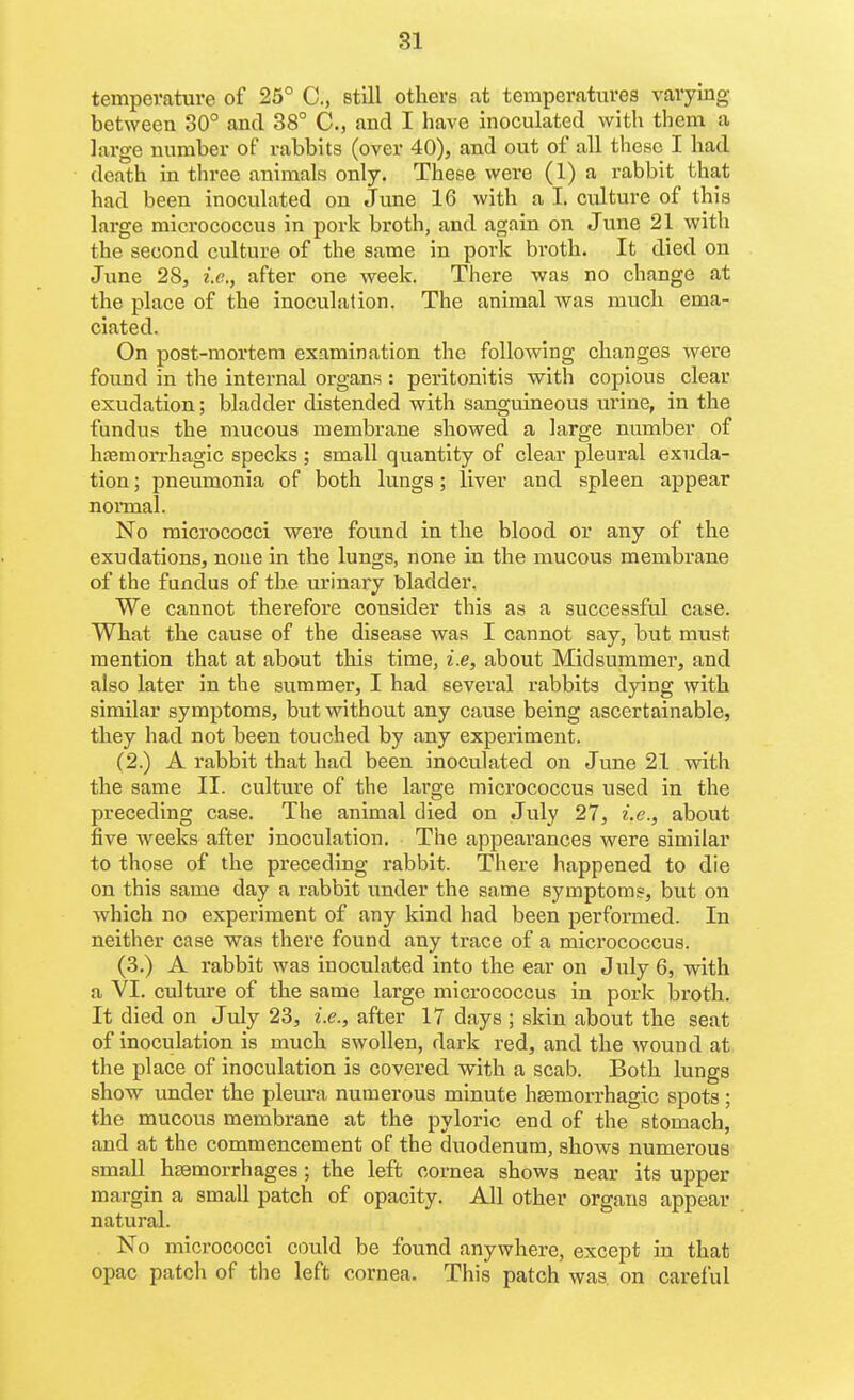 temperature of 25° C, still others .at temperatures varying between 30° and 38° C., and I have inoculated with them a large number of rabbits (over 40), and out of all these I had death in three animals only. These were (1) a rabbit that had been inoculated on June 16 with a I. culture of this large micrococcus in pork broth, and again on June 21 with the second culture of the same in pork broth. It died on June 28, i.e., after one week. There was no change at the place of the inoculation. The animal was much ema- ciated. On post-mortem examination the following changes were found in the internal organs : peritonitis with copious clear exudation; bladder distended with sanguineous urine, in the fundus the mucous membrane showed a large number of hjemorrhagic specks ; small quantity of clear pleural exuda- tion ; pneumonia of both lungs; liver and spleen appear noi-mal. No micrococci were found in the blood or any of the exudations, none in the lungs, none in the mucous membrane of the fundus of the urinary bladder. We cannot therefore consider this as a successful case. What the cause of the disease was I cannot say, but must mention that at about this time, i.e, about Midsummer, and also later in the summer, I had several rabbits dying with similar symptoms, but without any cause being ascertainable, they had not been touched by any experiment. (2.) A rabbit that had been inoculated on June 21 with the same II. culture of the large micrococcus used in the preceding case. The animal died on July 27, i.e., about five weeks after inoculation. Tiie appearances were similar to those of the preceding rabbit. There happened to die on this same day a rabbit under the same symptoms, but on which no experiment of any kind had been performed. In neither case was there found any trace of a micrococcus. (3.) A rabbit was inoculated into the ear on July 6, with a VI. culture of the same large micrococcus in pork broth. It died on July 23, i.e., after 17 days ; skin about the seat of inoculation is much swollen, dark red, and the wound at the place of inoculation is covered with a scab. Both lungs show under the pleura numerous minute hsemorrhagic spots ; the mucous membrane at the pyloric end of the stomach, and at the commencement of the duodenum, shows numerous smaU hsemorrhages; the left cornea shows near its upper margin a small patch of opacity. All other organs appear natural. No micrococci could be found anywhere, except in that opac patch of the left cornea. This patch was. on careful