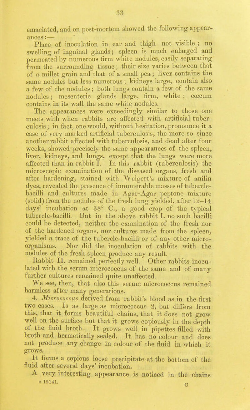 emaciated, and on post-mortem sliowed the following ai)pcar- ances:— Place of inoculatiou in car and thigh not visible ; no swelling of inguinal glands; spleen is much enlarged and permeated by numerous firm Avliite nodules, easily separating from the surrounding tissue; their size varies between that of a millet grain and that of a small pea ; liver contains the same nodules but less numerous ; kidneys large, contain also a few of the nodules; both lungs contain a few of the same nodules; mesenteric glands large, firm, white ; coecum contains in its wall the same white nodules. The appearances were exceedingly similar to those one meets with when rabbits are affected with artificial tuber- culosis ; in fact, one would, without hesitation, pronounce it a case of very marked artificial tuberculosis, the more so since another rabbit affected with tuberculosis, and dead after four weeks, showed precisely the same appearances of the spleen, liver, kidneys, and lungs, except that the lungs were more affected than in rabbit I. In this rabbit (tuberculosis) the microscopic examination of the diseased organs, fresh and after hardening, stained with Weigert's mixture of anilin dyes, revealed the presence of innumerable masses of tubercle- bacilli and cidtures made in Agar-Agar peptone mixture (solid) from the nodules of the fresh lung yielded, after 12-14 days' incubation at 38° C, a good crop of the typical tubercle-baciUi. But in the above rabbit I. no such bacilli could be detected, neither the examination of the fi'esh nor of the hardened organs, nor cultures made from the spleen, yielded a trace of the tubercle-bacilli or of any other micro- organisms. Nor did the inoculation of rabbits with the nodules of the fresh spleen produce any result. Rabbit II. remained perfectly well. Other rabbits inocu- lated with the serum micrococcus of the same and of many further cultures remained quite imafFected. We see, then, that also this serum micrococcus remained harmless after many generations. 4. Micrococcus derived from rabbit's blood as in the first two cases. Is as large as micrococcus 2, but differs from this, that it forms beautiful chains, that it does not grow well on the surface but that it grows copiously in the depth of the fluid broth. It grows well in pipettes filled with broth and hermetically sealed. It has no colour and does not produce any change in colour of the fluid in which it grows. It forms a copious loose precipitate at the bottom of the fluid after several days' incubation, A very interesting appearance is noticed in the chains o 12141.