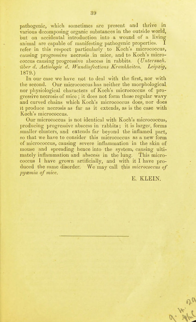 89 pathogenic, which sometimes are present and thrive in various decomposing organic substances in the outside world, but on accidental introduction into a wound of a living animal are capable of manifesting pathogenic properties. I refer in this respect particularly to Koch's micrococcus, causing progressive necrosis in mice, and to Koch's micro- coccus causing progressive abscess in rabbits. (Untersuch. iiber d. Aetiologie d. Wundinfections Krankheiten. Leipzig, 1879.) In our case we have not to deal with the first, nor with the second. Our micrococcus has neither the morphological nor physiological characters of Koch's micrococcus of pro- gressive necrosis of mice ; it does not form those regular wavy and curved chains which Koch's micrococcus does, nor does it produce necrosis as far as it extends, as is the case with Koch's micrococcus. Our micrococcus is not identical with Koch's micrococcus, producing progressive abscess in rabbits; it is larger, forms smaller clusters, and extends far beyond the inflamed part, so that we have to consider this micrococcus as a new form of micrococcus, causing severe inflammation in the skin of mouse and spreading hence into the system, causing ulti- mately inflammation and abscess in the lung. This micro- coccus I have grown artificially, and with it I have pro- duced the same disorder. We may call this micrococcus of pyaemia of mice. E. KLEIN.