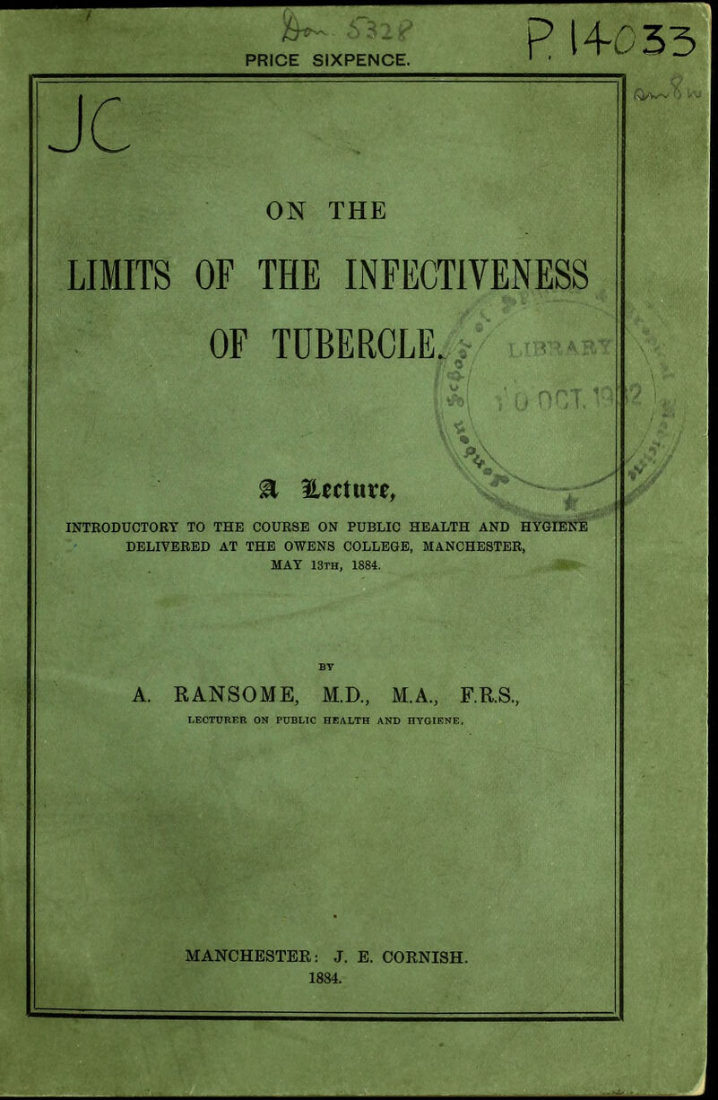 PRICE SIXPENCE JC ON THE LIMITS OF THE INFECTIVENESS OF TUBERCLE. INTRODUCTORY TO THE COURSE ON PUBLIC HEALTH AND HYGIENE DELIVERED AT THE OWENS COLLEGE, MANCHESTER, MAY 13th, 1884. A. RANSOME, M.D., M.A, F.R.S., LEOTtJRER ON PUBLIC HEALTH AND HYOIENE. MANCHESTER: J. E. CORNISH. 1884.