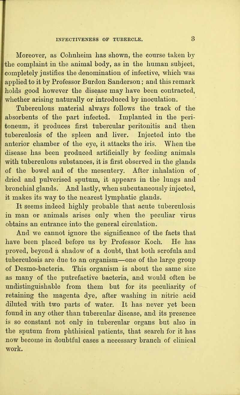 Moreover, as Oolmheim has shown, the course taken by the complaint in the animal body, as in the human subject, completely justifies the denomination of infective, which was applied to it by Professor Burdon Sanderson; and this remark holds good however the disease may have been contracted, whether arising naturally or introduced by inoculation. Tuberculous material always follows the track of the absorbents of the part infected. Implanted in the peri- toneum, it produces first tubercular peritonitis and then tuberculosis of the spleen and liver. Injected into the anterior chamber of the eye, it attacks the iris. When the disease has been produced artificially by feeding animals with tuberculous substances, it is first observed in the glands of the bowel and of the mesentery. After inhalation of dried and pulverised sputum, it appears in the lungs and bronchial glands. And lastly, when subcutaneously injected, it makes its way to the nearest lymphatic glands. It seems indeed highly probable that acute tuberculosis in man or animals arises only when the peculiar virus obtains an entrance into the general circulation. And we cannot ignore the significance of the facts that have been placed before us by Professor Koch. He has proved, beyond a shadow of a doubt, that both scrofula and tuberculosis are due to an organism—one of the large group of Desmo-bacteria. This organism is about the same size as many of the putrefactive bacteria, and would often be Tindistinguishable from them but for its peculiarity of retaining the magenta dye, after washing in nitric acid diluted with two parts of water. It has never yet been found in any other than tubercular disease, and its presence is so constant not only in tubercular organs but also in the sputum from phthisical patients, that search for it has now become in doubtful cases a necessary branch of clinical work.