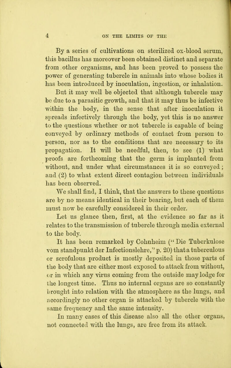 By a series of cultivations on sterilized ox-blood serum, tins bacillus has moreover been obtained distinct and separate from , other organisms, and has been proved to possess the power of generating tubercle in animals into whose bodies it has been introduced by inoculation, ingestion, or inhalation. But it may well be objected that although tubercle may be due to a parasitic growth, and that it may thus be infective within the body, in the sense that after inoculation it spreads infectively through the body, yet this is no answer to the questions whether or not tubercle is capable of being conveyed by ordinary methods of contact from person to person, nor as to the conditions that are necessary to its Ijropagation. It will be needful, then, to see (1) what l^roofs are forthcoming that the germ is implanted from without, and under what circumstances it is so conveyed; and (2) to what extent direct contagion between individuals has been observed. We shall find, I think, that the answers to these questions are by no means identical in their bearing, but each of them must now be carefully considered in their order. Let us glance then, first, at the evidence so far as it relates to the transmission of tubercle through media external to the body. It has been remarked by Cohnheim ( Die Tuberkulose vom standpunkt der Infectionslehre, p. 20) that a tuberculous or scrofulous product is mostly deposited in those parts of the body that are either most exposed to attack from without, (ir in which any virus coming from the outside may lodge for Lhe longest time. Thus no internal organs are so constantly brought into relation with the atmosphere as the lungs, and iiccordingly no other organ is attacked by tubercle with the same frequency and the same intensity. In many cases of this disease also all the other organs, not connected with the lungs, are free from its attack.