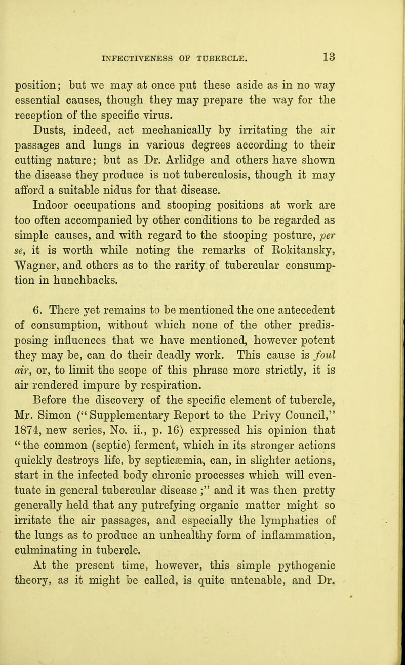 position; but we may at once put these aside as in no way essential causes, though they may prepare the way for the reception of the specific virus. Dusts, indeed, act mechanically by irritating the air passages and lungs in various degrees according to their cutting nature; but as Dr. Arlidge and others have shown the disease they produce is not tuberculosis, though it may atford a suitable nidus for that disease. Indoor occupations and stooping positions at work are too often accompanied by other conditions to be regarded as simple causes, and with regard to the stooping posture, per se, it is worth while noting the remarks of Eokitansky, Wagner, and others as to the rarity of tubercular consump- tion in hunchbacks. 6. There yet remains to be mentioned the one antecedent of consumption, without which none of the other predis- posing influences that we have mentioned, however potent they may be, can do their deadly work. This cause is foul air, or, to limit the scope of this phrase more strictly, it is air rendered impure by respiration. Before the discovery of the specific element of tubercle, Mr. Simon ( Supplementary Eeport to the Privy Council, 1874, new series. No. ii., p. 16) expressed his opinion that  the common (septic) ferment, which in its stronger actions quickly destroys life, by septicEemia, can, in slighter actions, start in the infected body chronic processes which will even- tuate in general tubercular disease ; and it was then pretty generally held that any putrefying organic matter might so irritate the an- passages, and especially the lymphatics of the lungs as to produce an unhealthy form of inflammation, culminating in tubercle. At the present time, however, this simple pythogenic theory, as it might be called, is quite untenable, and Dr.