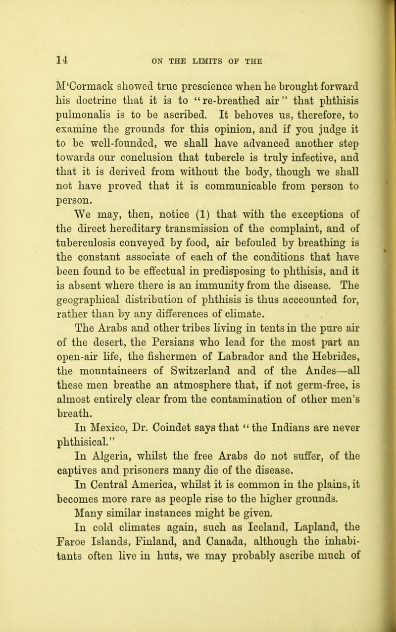 M'Cormack showed true prescience wbeu he brought forward his doctrine that it is to re-breathed air that phthisis pulmonahs is to be ascribed. It behoves us, therefore, to examine the grounds for this opinion, and if you judge it to be well-founded, we shall have advanced another step towards our conclusion that tubercle is truly infective, and that it is derived from without the body, though we shall not have proved that it is communicable from person to person. We may, then, notice (1) that with the exceptions of the direct hereditary transmission of the complaint, and of tuberculosis conveyed by food, air befouled by breathing is the constant associate of each of the conditions that have been found to be effectual in predisposing to phthisis, and it is absent where there is an immunity from the disease. The geographical distribution of phthisis is thus acccounted for, rather than by any differences of climate. The Arabs and other tribes living in tents in the pure air of the desert, the Persians who lead for the most part an open-air Ufe, the fishermen of Labrador and the Hebrides, the mountaineers of Switzerland and of the Andes—aU these men breathe an atmosphere that, if not germ-free, is almost entirely clear from the contamination of other men's breath. In Mexico, Dr. Coindet says that  the Indians are never phthisical. In Algeria, whilst the free Arabs do not suffer, of the captives and prisoners many die of the disease. In Central America, whilst it is common in the plains, it becomes more rare as people rise to the higher grounds. Many similar instances might be given. In cold climates again, such as Iceland, Lapland, the Faroe Islands, Finland, and Canada, although the inhabi- tants often live in huts, we may probably ascribe much of