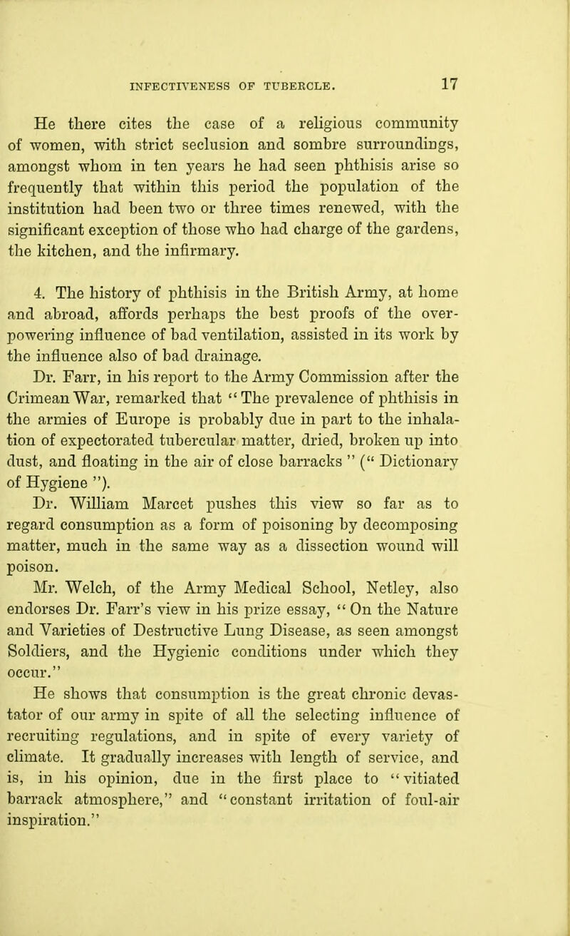 He there cites the case of a religious community of women, with strict seclusion and sombre surroundings, amongst whom in ten years he had seen phthisis arise so frequently that within this period the population of the institution had been two or three times renewed, with the significant exception of those who had charge of the gardens, the kitchen, and the infirmary. 4. The history of phthisis in the British Army, at home and abroad, affords perhaps the best proofs of the over- powering influence of bad ventilation, assisted in its work by the influence also of bad drainage. Dr. Parr, in his report to the Army Commission after the Crimean War, remarked that The prevalence of phthisis in the armies of Europe is probably due in part to the inhala- tion of expectorated tubercular matter, dried, broken up into dust, and floating in the air of close barracks  ( Dictionary of Hygiene ). Dr. William Marcet pushes this view so far as to regard consumption as a form of poisoning by decomposing matter, much in the same way as a dissection wound will poison. Mr. Welch, of the Army Medical School, Netley, also endorses Dr. Farr's view in his prize essay,  On the Nature and Varieties of Destructive Lung Disease, as seen amongst Soldiers, and the Hygienic conditions under which they occur. He shows that consumption is the great chronic devas- tator of our army in spite of all the selecting influence of recruiting regulations, and in spite of every variety of climate. It gradually increases with length of service, and is, in his opinion, due in the first place to vitiated barrack atmosphere, and constant irritation of foul-air inspiration.