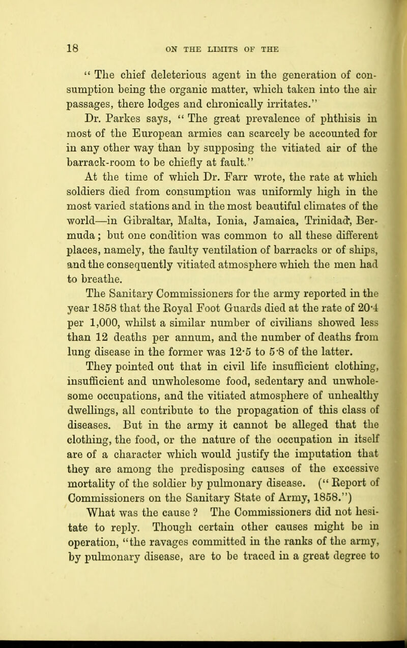  The chief deleterious agent in the generation of con- sumption being the organic matter, which taken into the air passages, there lodges and chronically u-ritates. Dr. Parkes says,  The great prevalence of phthisis in most of the European armies can scarcely be accounted for in any other way than by supposing the vitiated air of the barrack-room to be chiefly at fault. At the time of which Dr. Farr wrote, the rate at which soldiers died from consumption was uniformly high in the most varied stations and in the most beautiful climates of the world—in Gibraltar, Malta, Ionia, Jamaica, Trinidad', Ber- muda ; but one condition was common to all these different places, namely, the faulty ventilation of barracks or of ships, and the consef[uently vitiated atmosphere which the men had to breathe. The Sanitary Commissioners for the army reported in the year 1858 that the Koyal Foot Guards died at the rate of 20*4 per 1,000, whilst a similar number of civihans showed less than 12 deaths per annum, and the number of deaths from lung disease in the former was 12-5 to 5 8 of the latter. They pointed out that in civil life insufficient clothing, insufficient and unwholesome food, sedentary and unwhole- some occupations, and the vitiated atmosphere of unhealthy dwelhngs, all contribute to the propagation of this class of diseases. But in the army it cannot be alleged that the clothing, the food, or the nature of the occupation in itself are of a character which would justify the imputation that they are among the predisposing causes of the excessive mortality of the soldier by pulmonary disease. ( Eeport of Commissioners on the Sanitary State of Army, 1858.) What was the cause ? The Commissioners did not hesi- tate to reply. Though certain other causes might be in operation, the ravages committed in the ranks of the army, by pulmonary disease, are to be traced iu a great degree to