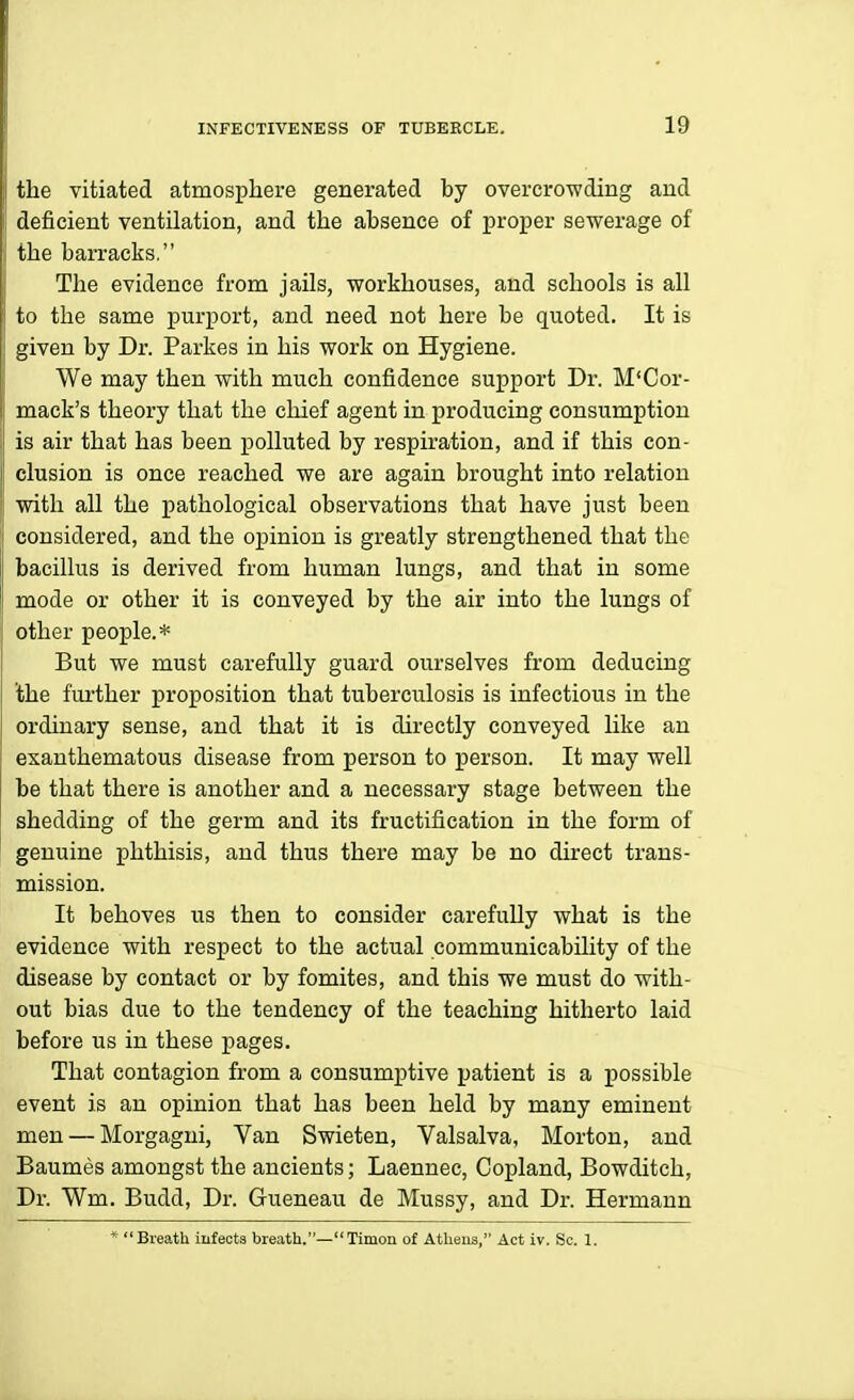 the vitiated atmosphere generated by overcrowding and deficient ventilation, and the absence of proper sewerage of the ban-acks, The evidence from jails, workhouses, and schools is all to the same purport, and need not here be quoted. It is given by Dr. Parkes in his work on Hygiene. We may then with much confidence support Dr. M'Cor- mack's theory that the chief agent in producing consumption is air that has been polluted by respiration, and if this con- clusion is once reached we are again brought into relation with all the pathological observations that have just been considered, and the opinion is greatly strengthened that the bacillus is derived from human lungs, and that in some mode or other it is conveyed by the air into the lungs of other people.* But we must carefully guard ourselves from deducing the fm-ther proposition that tuberculosis is infectious in the ordinary sense, and that it is directly conveyed like an exanthematous disease from person to person. It may well be that there is another and a necessary stage between the shedding of the germ and its fructification in the form of genuine phthisis, and thus there may be no direct trans- mission. It behoves us then to consider carefuUy what is the evidence with respect to the actual communicability of the disease by contact or by fomites, and this we must do with- out bias due to the tendency of the teaching hitherto laid before us in these pages. That contagion from a consumptive patient is a possible event is an opinion that has been held by many eminent men — Morgagui, Van Swieten, Valsalva, Morton, and Baumes amongst the ancients; Laennec, Copland, Bowditch, Dr. Wm. Budd, Dr. Gueneau de Mussy, and Dr. Hermann * Breath iufeots breath.—Timon of Athens, Act iv. Sc. 1.