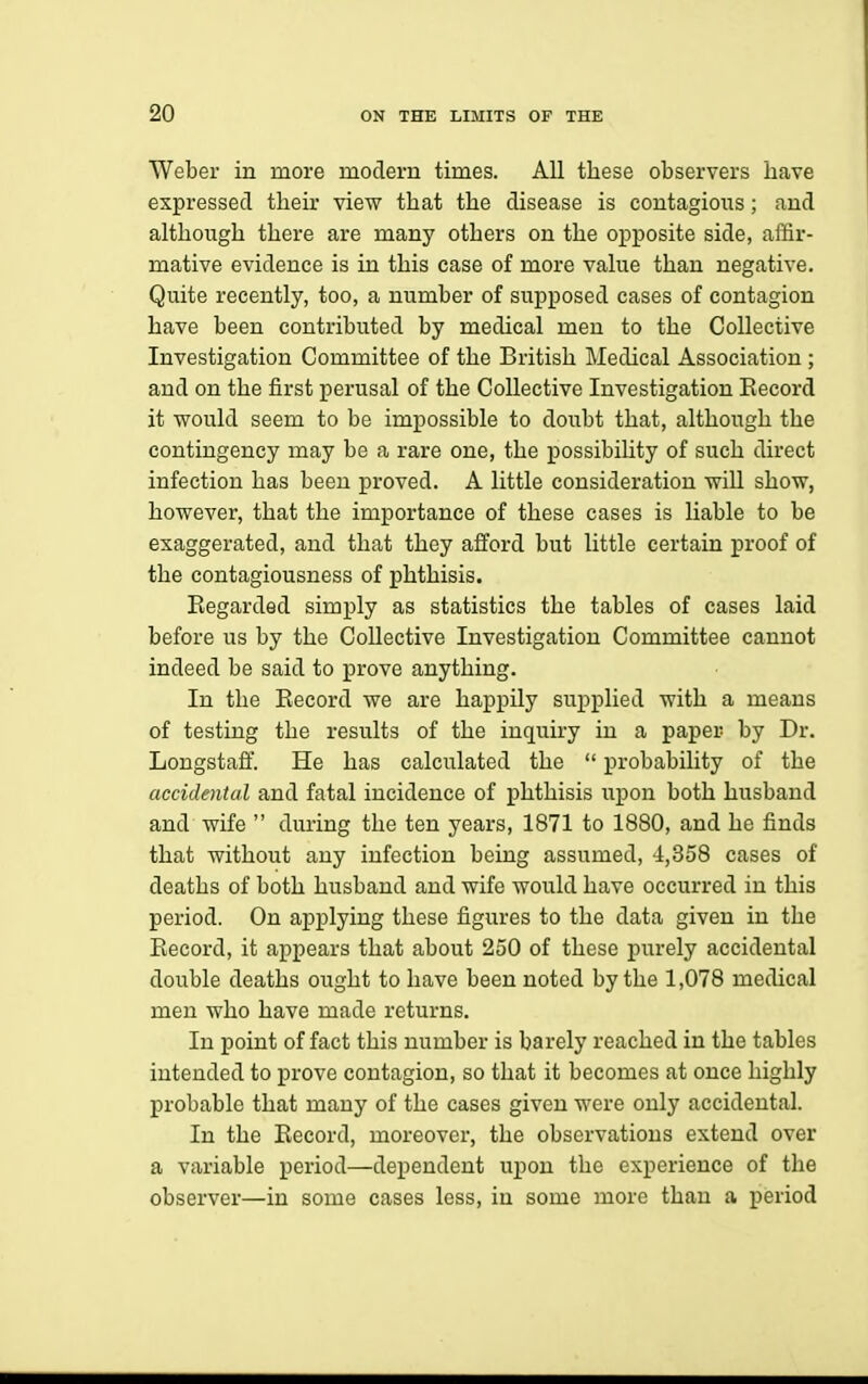 Weber in more modern times. All these observers have expressed their view that the disease is contagious; and although there are many others on the opposite side, affir- mative evidence is in this case of more value than negative. Quite recently, too, a number of supposed cases of contagion have been contributed by medical men to the Collective Investigation Committee of the British Medical Association; and on the first perusal of the Collective Investigation Eecord it would seem to be impossible to doubt that, although the contingency may be a rare one, the possibihty of such direct infection has been proved. A little consideration wiU show, however, that the importance of these cases is liable to be exaggerated, and that they afford but little certain proof of the contagiousness of phthisis. Eegarded simply as statistics the tables of cases laid before us by the Collective Investigation Committee cannot indeed be said to prove anything. In the Eecord we are happily supplied with a means of testing the results of the inquiry in a paper by Dr. Longstaff. He has calculated the  probability of the accidental and fatal incidence of phthisis upon both husband and wife  during the ten years, 1871 to 1880, and he finds that without any infection being assumed, 4,358 cases of deaths of both husband and wife would have occurred in this period. On applying these figures to the data given in the Eecord, it appears that about 250 of these purely accidental double deaths ought to have been noted by the 1,078 medical men who have made returns. In point of fact this number is barely reached in the tables intended to prove contagion, so that it becomes at once highly probable that many of the cases given were only accidental. In the Eecord, moreover, the observations extend over a variable period—dej)endeut uj)on the experience of the observer—in some cases less, in some more than a period