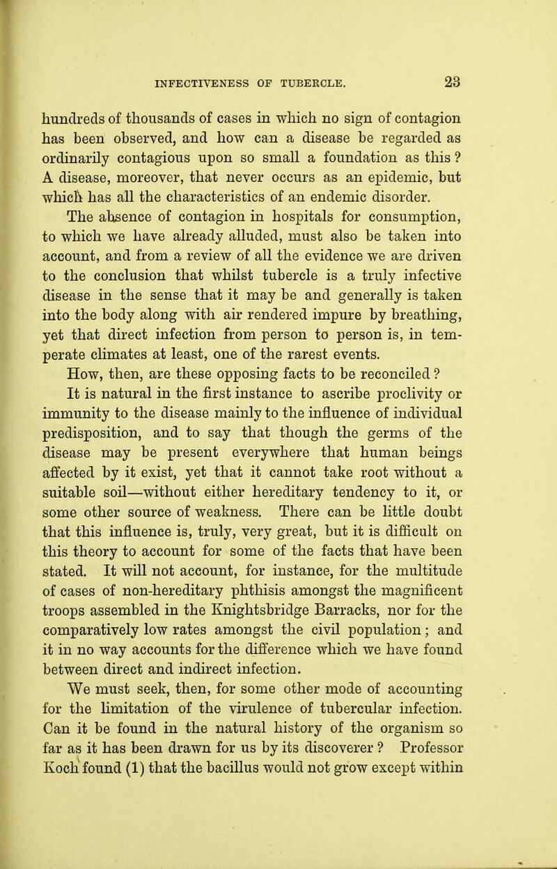 hundreds of thousands of cases in which no sign of contagion has been observed, and how can a disease be regarded as ordinarily contagious upon so small a foundation as this ? A disease, moreover, that never occurs as an epidemic, but which has all the characteristics of an endemic disorder. The absence of contagion in hospitals for consumption, to which we have already alluded, must also be taken into account, and from a review of all the evidence we are driven to the conclusion that whilst tubercle is a truly infective disease in the sense that it may be and generally is taken into the body along with air rendered impure by breathing, yet that direct infection from person to person is, in tem- perate climates at least, one of the rarest events. How, then, are these opposing facts to be reconciled ? It is natural in the first instance to ascribe proclivity or immunity to the disease mainly to the influence of individual predisposition, and to say that though the germs of the disease may be present everywhere that human beings affected by it exist, yet that it cannot take root without a suitable soU—without either hereditary tendency to it, or some other source of weakness. There can be little doubt that this influence is, truly, very great, but it is difficult on this theory to account for some of the facts that have been stated. It will not account, for instance, for the multitude of cases of non-hereditary phthisis amongst the magnificent troops assembled in the Knightsbridge Barracks, nor for the comparatively low rates amongst the civU population; and it in no way accounts for the difference which we have found between direct and indirect infection. We must seek, then, for some other mode of accounting for the limitation of the virulence of tubercular infection. Can it be found in the natural history of the organism so far as it has been drawn for us by its discoverer ? Professor Koch found (1) that the bacillus would not grow except within