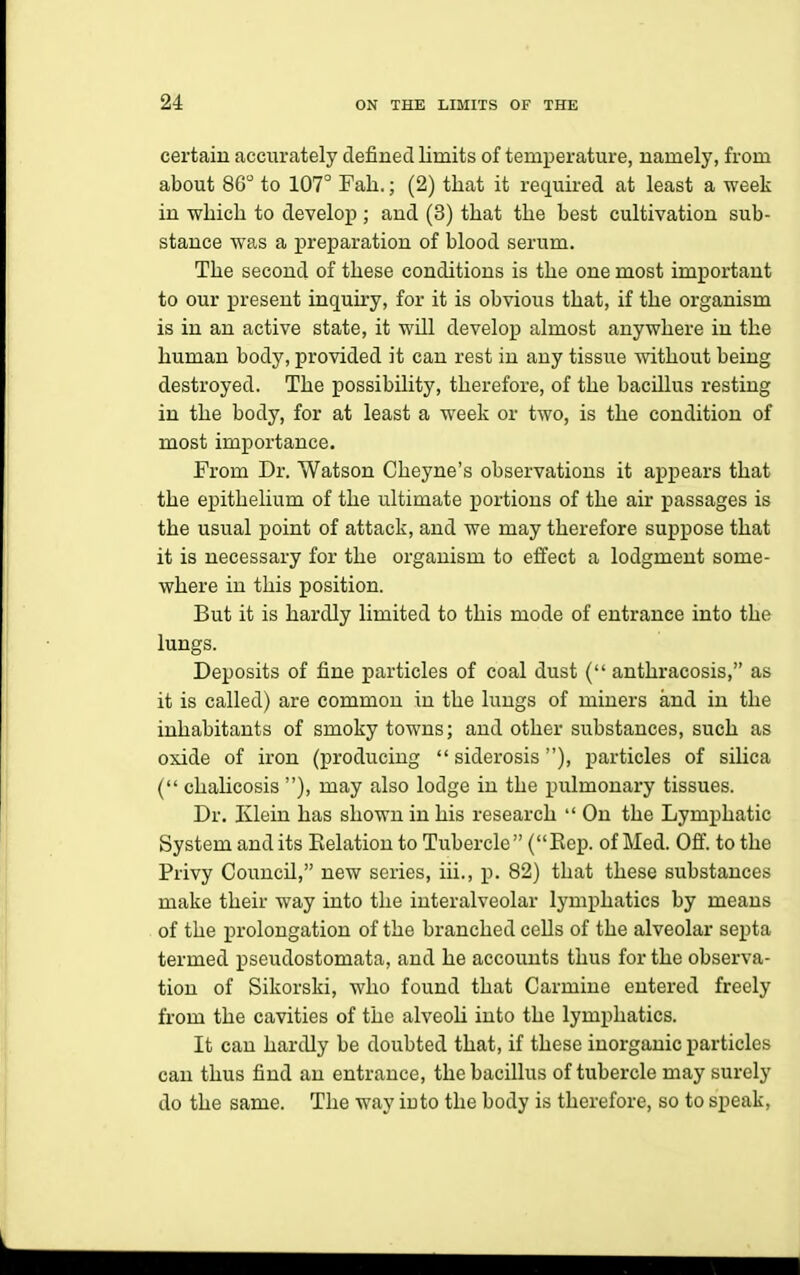 certain accurately defined limits of temperature, namely, from about 86 to 107° Fall.; (2) that it required at least a week in which to develop; and (3) that the best cultivation sub- stance was a preparation of blood serum. The second of these conditions is the one most important to our present inquiry, for it is obvious that, if the organism is in an active state, it will develop almost anywhere in the human body, provided it can rest in any tissue without being destroyed. The possibility, therefore, of the bacillus resting in the body, for at least a week or two, is the condition of most importance. From Dr. Watson Cheyne's observations it appears that the epithelium of the ultimate j)ortions of the air passages is the usual point of attack, and we may therefore suppose that it is necessary for the organism to effect a lodgment some- where in this position. But it is hardly limited to this mode of entrance into the lungs. Deposits of fine particles of coal dust ( anthracosis, as it is called) are common in the lungs of miners and in the inhabitants of smoky towns; and other substances, such as oxide of iron (producing  siderosis), particles of silica ( chahcosis ), may also lodge in the pulmonary tissues. Dr. Klein has shown in his research  On the Lymphatic System and its Eelatiou to Tubercle  (Eep. of Med. Off. to the Privy Council, new series, iii., p. 82) that these substances make their way into the iuteralveolar lymphatics by means of the prolongation of the branched cells of the alveolar septa termed pseudostomata, and he accounts thus for the observa- tion of Sikorski, who found that Carmine entered freely from the cavities of the alveoU into the lymphatics. It can hardly be doubted that, if these inorganic particles can thus find an entrance, the bacillus of tubercle may surely do the same. The way into the body is therefore, so to speak.