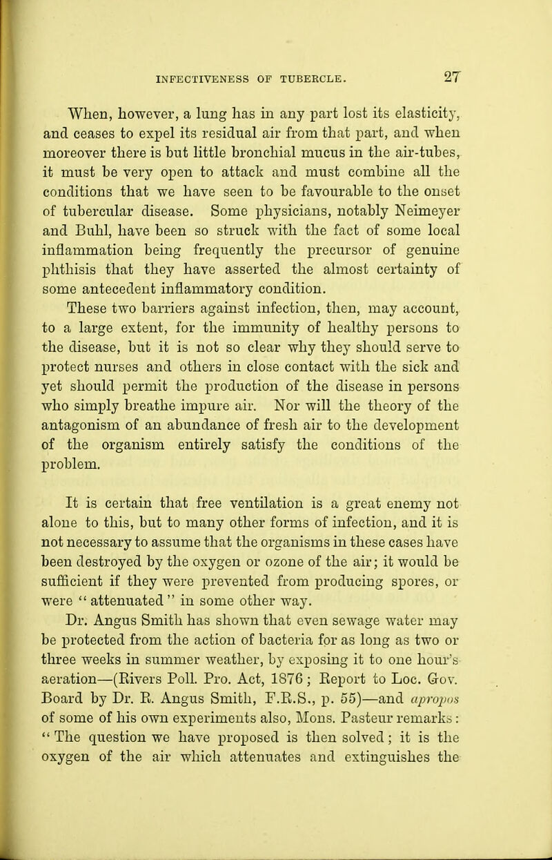 When, however, a lung has in any part lost its elasticity, and ceases to expel its residual air from that part, and when moreover there is but little bronchial mucus in the air-tubes, it must be very open to attack and must combine all the conditions that we have seen to be favourable to the onyet of tubercular disease. Some physicians, notably Neimeyer and Buhl, have been so struck with the fact of some local inflammation being frequently the precursor of genuine phthisis that they have asserted the almost certainty of some antecedent inflammatory condition. These two barriers against infection, then, may account, to a large extent, for the immunity of healthy persons to the disease, but it is not so clear why they should serve to protect nurses and others in close contact with the sick and yet should permit the production of the disease in persons who simply breathe impure air. Nor will the theory of the antagonism of an abundance of fresh air to the development of the organism entirely satisfy the conditions of the problem. It is certain that free ventilation is a great enemy not alone to this, but to many other forms of infection, and it is not necessary to assume that the organisms in these cases have been destroyed by the oxygen or ozone of the air; it would be sufficient if they were prevented from producing spores, or were  attenuated in some other way. Dr. Angus Smith has shown that even sewage water may be protected from the action of bacteria for as long as two or three weeks in summer weather, by exposing it to one hour's aeration—(Rivers Poll. Pro. Act, 1876; Report to Loc. Gov. Board by Dr. R. Angus Smith, F.R.S., p. 55)—and aprojjns of some of his own experiments also, Mous. Pasteur remarks:  The question we have proposed is then solved; it is the oxygen of the air which attenuates and extinguishes the