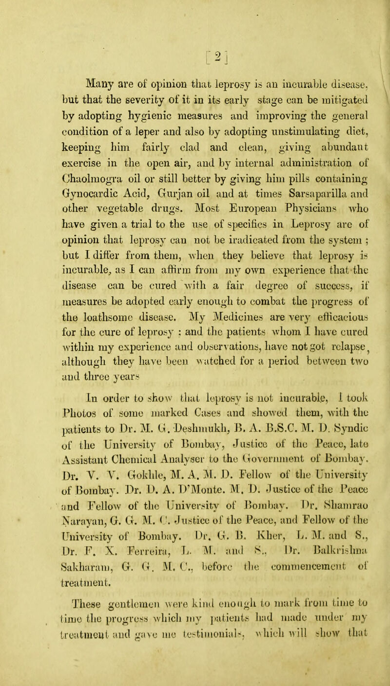 Many are of opinion that leprosy is an incurable disease, but that the severity of it in its early stage can be mitigated by adopting hygienic measures and improving the general condition of a leper and also by adopting unstimulating diet, keeping him fairly clad and clean, giving abundant exercise in the open air, and by internal administration of Chaolmogra oil or still better by giving him pills containing Gynocardic Acid, Gurjan oil and at times Sarsaparilla and other vegetable drugs. Most European Physicians who have given a trial to the use of specifics in Leprosy are of opinion that leprosy cau not be iradicated from the system ; but I differ from them, ^vhen they believe that leprosy ir' incurable, as I can affirm from my own experience that the disease can be cured with a fair degree of success, if measures be adopted early enough to combat the progress of the loathsome disease. My Medicines are very efficacious for the cure of leprosy : and the patients whom I have cured within my experience and observations, have not got relapse ^ although they have been ^^atched for a jjerlod between two and three years In order to sho\v that leprosy is not incurable, 1 took Photos of some marked Cases and showctl them, with the patients to Dr. M. i;. Deshniukh, 15. A. B.S.C. M. D. Syndic of the University of Bombay, Justice of the Peace, late Assistant Chemical Analyser to the (^OAeniment of Boiuba}-. Dr. V. Y. Gokhlc, M. A. M. D. Fellow of the University of Bombay. ])r. D. A. D'Monte. M. D. t1 ustice of the Peace ;jnd Fellow of the University of Boml)ay. Shamrao Narayan, G. G. M. ('. Justice of the Peace, and Fellow of the University of Bombay. Dr. G. B. Kher, L. M. and S., Dr. F. X. Ferreira, h. and S.. Dr. Balkrislma Sakharam. G. G. M. ('.. before the commencement of treatment. These gentlemen were kind enough to mark from time to timo the progress which my jtatients had made under my Lreatnieut ;iud g;ne luc ter^tiuionial-. ^^hic]M^ill -how Unit