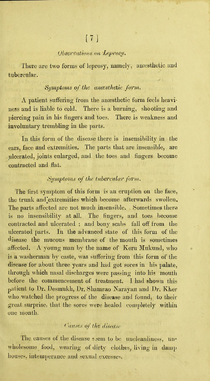 [7] Ohservatioii6 on Lcprosii, There are two fonus of leprosy, namely, auiostlielic aud tubercular. Symptoms of ike ancesthetie form. A patient suffering from the aujEsthetic form feels heavi- ness and is liable to cold. There is a burning, shooting and piercing pain in his fingers and toes. There is weakness aud involuntary trembling in the parts. In this form of the disease there is insensibility in the cars, face and extremities. The parts that are insensible, arc ulcerated, joints enlarged, and the toes and fiugers become contracted and flat. Symptoms of the tubercular form. The lirst symptom of this form is an eruption on the face, the trunk and]extremities which become afterwards swollen. The parts affected are not much insensible. tSometimes there is no insensibility at all. The fiugers, and toes become contracted and ulcerated ; and bony scabs fall off from the ulcerated parts. In the advanced state of this form of the tlisease the mucous membrane of the mouth is sometimes affected. A young man by the name of Keru Mukund, who is a washerman by caste, was suffering from this form of the disease for about three years and had got sores in his palate, through which nasal discharges were passing into his mouth before the commencement of treatment. I had shown thiw patient to Dr. J3esmukh, Dr. 8hamrao Narayan and Dr. Kher Avho watched the progress of the disease and found, to their great surprise, that the sores were healed con)pletely within one month, < '<a<se.< of the di^edie The causes of the disease mem to bo uncleauliness, tiu-- Avholesome food, weariug of dirty clothes, li\ ing iu damp houses, intemperance aud sexual excesses.