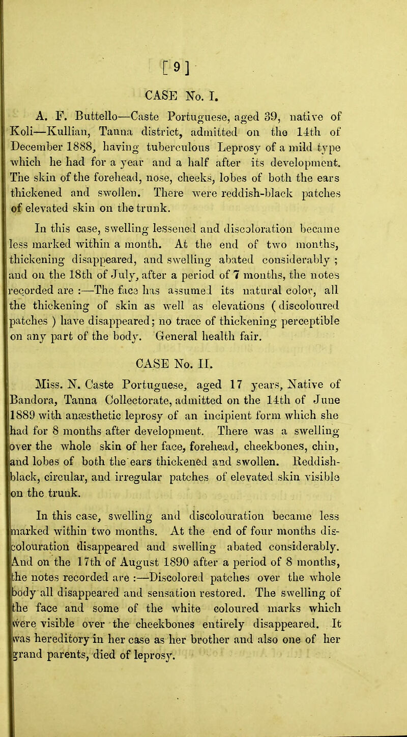 [9] CASE No. I. A. F. Buttello—Caste Portuouese, ao-ed 39, native of Koli—Kullian, Tauna disti-ict, admitted on the llth of December 1888, having tuberculous Leprosy of a mild type ■which he had for a year and a lialf after its development. The skin of the forehead, nose, cheeks, lobes of both the ears thickened and swollen. There -were reddish-black patches of elevated skin on the trunk. In this case, swelling lesseiied and discoloration became less marked within a month. At the end of two months, thickening disappeared, and swelling abated considerably ; and on the 18th of July, after a period of 7 months, the notes recorded are :—The fac3 has assumed its natural color, all the thickening of skin as well as elevations (discoloured patches ) have disappeared; no trace of thickening perceptible on any part of the body. General health fair. CASE No. II. Miss. N. Caste Portuguese, aged 17 years, Native of Bandora, Tanna GoUectorate, admitted on the 14th of June 1889 with anaesthetic leprosy of an incipient form, which she had for 8 months after development. There was a swelling over the whole skin of her face, forehead, cheekbones, chin, and lobes of both the'ears thickened and swollen. Heddish- black, circular, and irregular patches of elevated skin visible on the trunk. In this case, swelling and discolouration became less marked within two months. At the end of four months dis- colouration disappeared and swelling abated considerably. And on the 17th of August 1890 after a period of 8 months, the notes recorded are :—Discolored patches over the whole body all disappeared and sensation restored. The swelling of the face and some of the white coloured marks which jwere visible over the cheekbones entirely disappeared. It ivas hereditory in her case as her brother and also one of her jrand parents, died of leprosy.