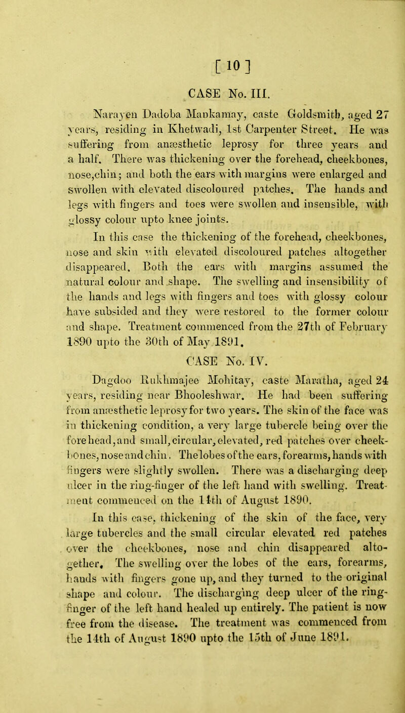 [10] CASE No. III. Naniyen Dadoba Mankamny, ca.stc Goldsmith, aged 27 years, residing in Khetwadi, Isfc Carpenter Street. He \va» .suffering from anaesthetic leprosy for three years and a half. There Avas thickening over the forehead, cheekbones, nose,chin; and both the ears with margins were enlarged and swollen with elevated discoloured p:itches. The hands and legs with fingers and toes were swollen and insensible, with alossy colour npto knee joints. In this cnse the thickening of the forehead, cheekbones, nose and skin Tvith ele\ated discoloured patches altogether disappeared. Both the ears with margins assumed the natural colour and shape. The swelling and insensibility of the hands and legs with fingers and toes with glossy colour have subsided and they were restored to the former colour and shape. Treatment commenced from the 27th of February 1890 upto the 30th of May 18U1. CASE No. IV. Dagdoo liukhraajee Mohitay, caste Maratha, aged 24 years, residing near Bhooleshwar. He had been suffering from an.'cstheticleprosy for two years. The skin of the face was in thickening condition, a verv large tubercle beiufi; over the forehead,and small,circular,elevated, red patches over cheek- 1 lOnes, nose and chin. Thelobes of the ears, forearms, hands with fingers were slightly swollen. There was a discharging deep ulcer in the ring-finger of the left hand with swelling. Treat- ii'.ent commenced on the Hth of August 1890. In this case, thickening of the skin of the face, very large tubercles and the small circular elevated red patches over the cheekbones, nose and chin disappeared alto- gether. The swelling over the lobes of the ears, forearms, hands with fingers gone up, and they turned to the original shape and colour. The discharging deep ulcer of the ring- finger of the left hand healed up entirely. The patient is now free from the tlisease. The treatment was commenced from the 14th of August 1890 upto the 15th of June 1891.