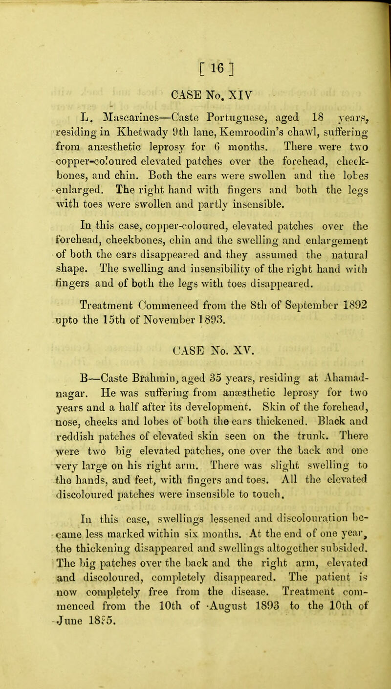 [16] CASE No. XIV L. Mascariues—Caste Portuguese, aged 18 years, residing in Khetwady Dtli lane, Kemroodin's cliawl, suffering from aufcstlietic leprosy for 0 months. There were two copper-coloured elevated patches over the forehead, cheek- bones, and chin. Both the ears were swollen and the lobes enlarged. The right hand with fingers and both the legs with toes were swollen and partly insensible. In this case, copper-coloured, elevated patches over the forehead, cheekbones, chin and the swelling and enlargement of both the ears disappeared and they assumed the natural shape. The swelling and insensibility of the right hand with lingers and of both the legs with toes disappeared. Treatment Commeneed from the 8tli of September 1892 upto the 15th of November 1893. CASE No. XV. B—Caste Brahmin, aged 35 years, residing at Ahamad- nagar. He was suflFering from auccsthetic leprosy for two years and a half after its development. Skin of the forehead, nose, cheeks and lobes of both the ears thickened. Black and reddish patches of elevated skin seen on the trunk. There were two big elevated patches, one over the back and one very large on his right arm. There was slight swelling to the hands, aud feet, with fingers and toes. All the elevated discoloured patches were insensible to touch. In this case, swellings lessened and discoloura,tion be- came less marked within six months. At the end of one year^ the thickening disappeared and swellings altogether subsided. The big patches over the back aud the right arm, elevated aud discoloured, completely disappeared. The patient is* now completely free from the disease. Treatment com- menced from the 10th of -August 1893 to the 10th of -June 18i5.