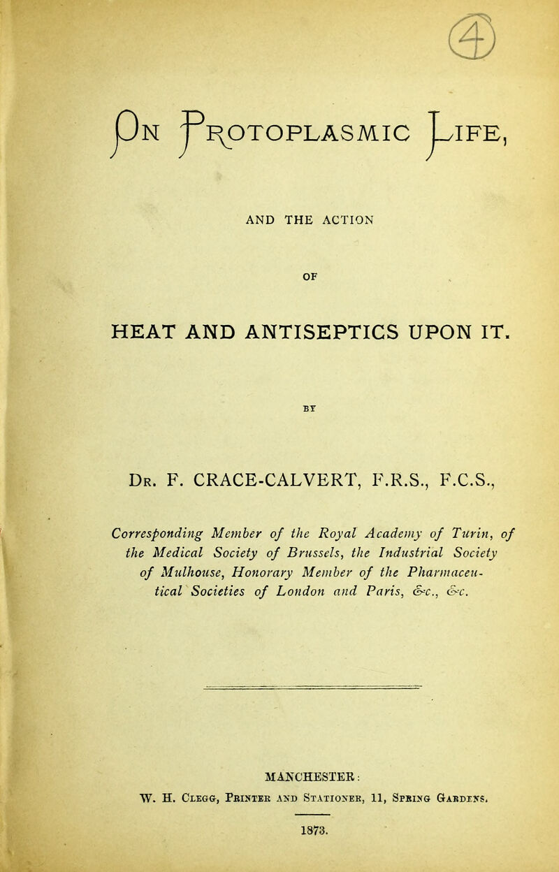 Pn j3TOXOPLASMIC JFE, AND THE ACTION OF HEAT AND ANTISEPTICS UPON IT. BT Dr. F. CRACE-CALVERT, F.R.S., F.C.S., Corresponding Member of the Royal Academy of Turin, of the Medical Society of Brussels, the Industrial Society of Mulhouse, Honorary Member of the Pharmaceu- tical Societies of London and Paris, &c, &c. MANCHESTEE: W. H. Cxegg, Pbintek and Stationeb, 11, Spring Gakdens. 1873.