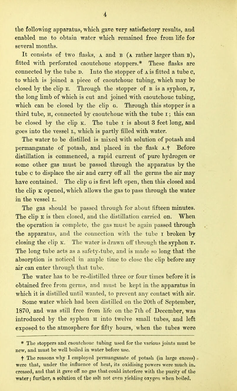 the followiug apparatus, which gave very satisfactory results, and enabled me to obtain water which remained free from life for several months. It consists of two flasks, a and b (a rather larger than b), fitted with perforated caoutchouc stoppers.* These flasks are connected by the tube d. Into the stopper of a is fitted a tube c, to which is joined a piece of caoutchouc tubing, which may be closed by the clip e. Through the stopper of b is a syphon, r, the long limb of which is cut and joined with caoutchouc tubing, which can be closed by the clip g. Through this stopper is a third tube, H, connected by caoutchouc with the tube i; this can be closed by the clip k. The tube i is about 3 feet long, and goes into the vessel l, which is partly filled with water. The water to be distilled is mixed with solution of potash and permanganate of potash, and placed in the flask A.f Before distillation is commenced, a rapid current of pure hydrogen or some other gas must be passed through the apparatus by the tube c to displace the air and carry off all the germs the air may have contained. The clip g is first left open, then this closed and the clip k opened, which allows the gas to pass through the water in the vessel l. The gas should be passed through for about fifteen minutes. The clip E is then closed, and the distillation carried on. When the operation is complete, the gas must be again passed through the apparatus, and the connection with the tube i broken by closing the clip K. The water is drawn oft' through the syphon r. The long tube acts as a safety-tube, and is made so long that the absorption is noticed in ample time to close the clip before any air can enter through that tube. The water has to be re-distilled three or four times before it is obtained free from germs, and must be kept in the apparatus in which it is distilled until wanted, to prevent any contact with air. Some water which had been distilled on the 20th of September, 1870, and was still free from life on the 7th of December, was introduced by the syphon n into twelve small tubes, and left exposed to the atmosphere for fifty hours, when the tubes were * The stoppers and caoutchouc tubing used for the various joints must be new, and must be well boiled in water before use. t The reasons why I employed permanganate of potash (in large excess) were that, under the influence of heat, its oxidising powers were much in. creased, and that it gave off no gas that could interfere with the purity of the water; further, a solution of the salt not even yielding oxygen when boiled.