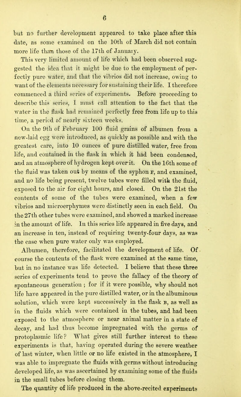 but no further development appeared to take place after this date, as some examined on the 10th of March did not contain more life than those of the 17th of January. This very limited amount of life which had been observed sug- gested the idea that it might be due to the employment of per- fectly pure water, and that the vibrios did not increase, owiug to want of the elements necessary for sustaining their life. I therefore commenced a third scries of experiments. Before proceeding to describe this series, I must call attention to the fact that the water in the flask had remained perfectly free from life np to this time, a period of nearly sixteen weeks. On the 9th of February 100 fluid grains of albumen from a new-laid egg were introduced, as quickly as possible and with the greatest care, into 10 ounces of pure distilled water, free from life, and contained in the flask in which it had been condensed, and an atmosphere of hydrogen kept overit. On the 16th some of the fluid was taken out by means of the syphon f, and examined, and no life being present, twelve tubes were filled with the fluid, exposed to the air for eight hours, and closed. On the 21st the contents of some of the tubes were examined, when a few vibrios and microerphymes were distinctly seen in each field. On the 27th other tubes were examined, and showed a marked increase in the amount of life. In this series life appeared in five days, and an increase in ten, instead of requiring twenty-four days, as was the case when pure water only was employed. Albumen, therefore, facilitated the development of life. Of course the contents of the flask were examined at the same time, but in no instance was life detected. I believe that these three series of experiments tend to prove the fallacy of the theory of spontaneous generation ; for if it were possible, why should not life have appeared in the pure distilled water, or in the albuminous solution, which were kept successively in the flask b, as well as in the fluids which were contained in the tubes, and had been exposed to the atmosphere or near animal matter in a state of decay, and had thus become impregnated with the germs of protoplasmic life? What gives still further interest to these experiments is that, having operated during the severe weather of last winter, when little or no life existed in the atmosphere, I was able to impregnate the fluids with germs without introducing developed life, as was ascertained by examiuing some of the fluids in the small tubes before closing them. The quantity of life produced in the above-recited experiments