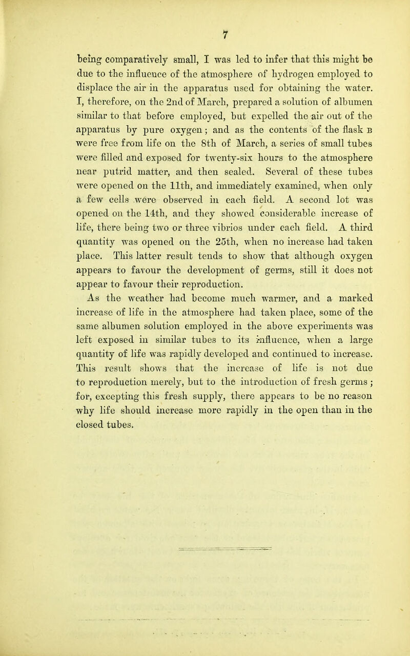 being comparatively small, I was led to infer that this might he due to the influence of the atmosphere of hydrogen employed to displace the air in the apparatus used for obtaining the water. I, therefore, on the 2nd of March, prepared a solution of albumen similar to that before employed, but expelled the air out of the apparatus by pure oxygen; and as the contents of the flask b were free from life on the 8th of March, a series of small tubes were filled and exposed for twenty-six hours to the atmosphere near putrid matter, and then sealed. Several of these tubes were opened on the 11th, and immediately examined, when only a few cells were observed in each field. A second lot was opened on the 14th, and they showed considerable increase of life, there being two or three vibrios under each field. A third quantity was opened on the 25th, when no increase had taken place. This latter result tends to show that although oxygen appears to favour the development of germs, still it does not appear to favour their reproduction. As the weather had become much warmer, and a marked increase of life in the atmosphere had taken place, some of the same albumen solution employed in the above experiments was left exposed in similar tubes to its influence, when a large quantity of life was rapidly developed and continued to increase. This result shows that the increase of life is not due to reproduction merely, but to the introduction of fresh germs ; for, excepting this fresh supply, there appears to be no reason why life should increase more rapidly in the open than in the closed tubes.